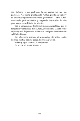 445
este infierno y no podemos luchar contra un ser tan
poderoso. Nos viene grande, sólo Nathan puede repelerlo y
no está en disposición de hacerlo. ¡Huyamos! ⎯gritó Alfeo,
respirando profundamente y cogiendo bocanadas de aire
para recuperarse. Estaba sin aliento.
Era la venganza de los tres demonios, respaldada por el
rencoroso y ambicioso dios Apofis, que vuelto a la vida como
espectro, está dispuesto a acabar con cualquier manifestación
del Poder Blanco.
Los dragones corrían, desesperados, sin mirar atrás.
Todo se fundía, tras sus pasos. Todo desaparecía.
No muy lejos, la salida. La salvación.
La luz de un nuevo amanecer.
 