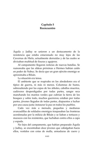 446
Capítulo 5
Reencuentro
Áquila y Jadlay se unieron a un destacamento de la
resistencia que estaba estacionado no muy lejos de las
Cavernas de Hielo, actualmente derruidas y de las cuales se
divisaban multitud de fisuras y agujeros.
Al campamento llegaron noticias de nuevas batallas. Se
rumoreaba que las aldeas próximas a Hermes habían caído
en poder de Nabuc. Se decía que un gran ejército enemigo se
aproximaba a Bilsán.
La situación era tensa.
El ambiente que se respiraba en los alrededores era el
típico de guerra, ni más ni menos. Columnas de humo,
sobresaliendo por las copas de los árboles, caballos muertos,
cadáveres desperdigados por todas partes, sangre seca
manchando los mantos verdes que cubrían la tierra de los
bosques y sobre todo, muchos guerreros; estaban por todas
partes, jóvenes llegados de todas partes, dispuestos a luchar
por una causa justa: instaurar la paz en todos los pueblos.
Cada vez más a menudo, pequeñas y medianas
avanzadillas de soldados enemigos traspasaban las fronteras
acordonadas por la milicia de Bilsán y se liaban a tortazos y
mazazos con los resistentes, que luchaban contra ellos a capa
y espada.
No lejos del campamento, que habían preparado Áquila
y Jadlay, se encontraban doce jóvenes que cabalgaban hacia
ellos, vestidos con cotas de malla, armaduras de cuero y
 
