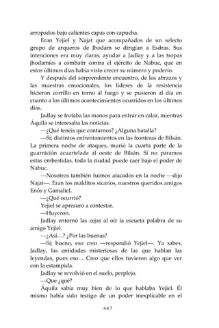 447
arropados bajo calientes capas con capucha.
Eran Yejiel y Najat que acompañados de un selecto
grupo de arqueros de Jhodam se dirigían a Esdras. Sus
intenciones era muy claras, ayudar a Jadlay y a las tropas
jhodamíes a combatir contra el ejército de Nabuc, que en
estos últimos días había visto crecer su número y poderío.
Y después del sorprendente encuentro, de los abrazos y
las muestras emocionales, los líderes de la resistencia
hicieron corrillo en torno al fuego y se pusieron al día en
cuanto a los últimos acontecimientos ocurridos en los últimos
días.
Jadlay se frotaba las manos para entrar en calor, mientras
Áquila se interesaba las noticias.
⎯¿Qué tenéis que contarnos? ¿Alguna batalla?
⎯Sí; distintos enfrentamientos en las fronteras de Bilsán.
La primera noche de ataques, murió la cuarta parte de la
guarnición acuartelada al oeste de Bilsán. Si no paramos
estas embestidas, toda la ciudad puede caer bajo el poder de
Nabuc.
⎯Nosotros también fuimos atacados en la noche ⎯dijo
Najat⎯. Eran los malditos sicarios, nuestros queridos amigos
Enós y Gamaliel.
⎯¿Qué ocurrió?
Yejiel se apresuró a contestar.
⎯Huyeron.
Jadlay entornó las cejas al oír la escueta palabra de su
amigo Yejiel.
⎯¿Así…? ¿Por las buenas?
⎯Sí; bueno, eso creo ―respondió Yejiel―. Ya sabes,
Jadlay, las entidades misteriosas de las que hablan las
leyendas, pues eso… Creo que ellos tuvieron algo que ver
con la estampida.
Jadlay se revolvió en el suelo, perplejo.
⎯Que ¿qué?
Áquila sabía muy bien de lo que hablaba Yejiel. Él
mismo había sido testigo de un poder inexplicable en el
 