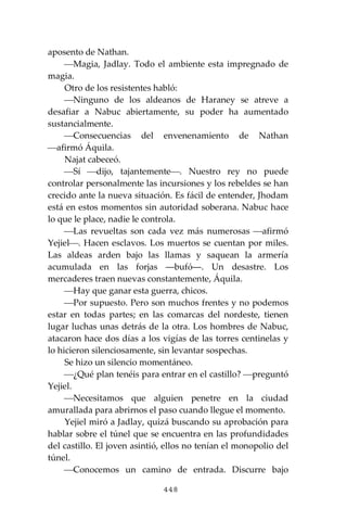 448
aposento de Nathan.
⎯Magia, Jadlay. Todo el ambiente esta impregnado de
magia.
Otro de los resistentes habló:
⎯Ninguno de los aldeanos de Haraney se atreve a
desafiar a Nabuc abiertamente, su poder ha aumentado
sustancialmente.
⎯Consecuencias del envenenamiento de Nathan
⎯afirmó Áquila.
Najat cabeceó.
⎯Sí ⎯dijo, tajantemente⎯. Nuestro rey no puede
controlar personalmente las incursiones y los rebeldes se han
crecido ante la nueva situación. Es fácil de entender, Jhodam
está en estos momentos sin autoridad soberana. Nabuc hace
lo que le place, nadie le controla.
⎯Las revueltas son cada vez más numerosas ⎯afirmó
Yejiel⎯. Hacen esclavos. Los muertos se cuentan por miles.
Las aldeas arden bajo las llamas y saquean la armería
acumulada en las forjas ―bufó―. Un desastre. Los
mercaderes traen nuevas constantemente, Áquila.
⎯Hay que ganar esta guerra, chicos.
⎯Por supuesto. Pero son muchos frentes y no podemos
estar en todas partes; en las comarcas del nordeste, tienen
lugar luchas unas detrás de la otra. Los hombres de Nabuc,
atacaron hace dos días a los vigías de las torres centinelas y
lo hicieron silenciosamente, sin levantar sospechas.
Se hizo un silencio momentáneo.
⎯¿Qué plan tenéis para entrar en el castillo? ⎯preguntó
Yejiel.
⎯Necesitamos que alguien penetre en la ciudad
amurallada para abrirnos el paso cuando llegue el momento.
Yejiel miró a Jadlay, quizá buscando su aprobación para
hablar sobre el túnel que se encuentra en las profundidades
del castillo. El joven asintió, ellos no tenían el monopolio del
túnel.
⎯Conocemos un camino de entrada. Discurre bajo
 