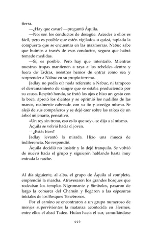 449
tierra.
⎯¿Hay que cavar? ⎯preguntó Áquila.
⎯No; son los conductos de desagüe. Acceder a ellos es
fácil, pero es posible que estén vigilados o quizá, tapiada la
compuerta que se encuentra en las mazmorras. Nabuc sabe
que huimos a través de esos conductos, seguro que habrá
tomado medidas.
⎯Sí, es posible. Pero hay que intentarlo. Mientras
nuestras tropas mantienen a raya a los rebeldes dentro y
fuera de Esdras, nosotros hemos de entrar como sea y
sorprender a Nabuc en su propio terreno.
Jadlay no podía oír nada referente a Nabuc, ni tampoco
el derramamiento de sangre que se estaba produciendo por
su causa. Respiró hondo, se frotó los ojos e hizo un gesto con
la boca, apretó los dientes y se oprimió los nudillos de las
manos, realmente cabreado con su tío y consigo mismo. Se
alejó de sus compañeros y se dejó caer sobre las raíces de un
árbol milenario, pensativo.
«Un rey sin trono, eso es lo que soy», se dijo a sí mismo.
Áquila se volvió hacia el joven.
⎯¿Estás bien?
Jadlay levantó la mirada. Hizo una mueca de
indiferencia. No respondió.
Áquila decidió no insistir y lo dejó tranquilo. Se volvió
de nuevo hacia el grupo y siguieron hablando hasta muy
entrada la noche.
Al día siguiente, al alba, el grupo de Áquila al completo,
emprendió la marcha. Atravesaron los grandes bosques que
rodeaban los templos Nigromante y Símbolos, pasaron de
largo la comarca del Chamán y llegaron a las espesuras
iniciales de los Bosques Tenebrosos.
Por el camino se encontraron a un grupo numeroso de
monjes supervivientes la matanza acontecida en Hermes,
entre ellos el abad Tadeo. Huían hacia el sur, camuflándose
 