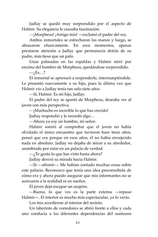 45
Jadlay se quedó muy sorprendido por el aspecto de
Halmir. Su elegancia le causaba fascinación.
⎯¡Morpheus! ¡Amigo mío! —exclamó el padre del rey.
Ambos inmortales se estrecharon las manos y luego, se
abrazaron efusivamente. En esos momentos, apenas
prestaron atención a Jadlay que permanecía detrás de su
padre, más tieso que un palo.
Unas palmadas en las espaldas y Halmir miró por
encima del hombro de Morpheus, quedándose sorprendido.
⎯¿Es…?
El inmortal se apresuró a responderle, interrumpiéndole.
Le presentó nuevamente a su hijo, pues la última vez que
Halmir vio a Jadlay tenía tan solo siete años.
⎯Sí, Halmir. Es mi hijo, Jadlay.
El padre del rey se apartó de Morpheus, deseaba ver al
joven con más perspectiva.
⎯¡Muchacho es increíble lo que has crecido!
Jadlay respondió y le recordó algo…
⎯Ahora ya soy un hombre, mi señor.
Halmir sonrió al comprobar que el joven no había
olvidado el único encuentro que tuvieron hace trece años,
pensó que era porque en esos años, él no había envejecido
nada en absoluto. Jadlay no dejaba de mirar a su alrededor,
asombrado por estar en un palacio de verdad.
⎯¿Te gusta lo que has visto hasta ahora?
Jadlay desvió su mirada hacia Halmir.
⎯Sí ⎯afirmó⎯. Me habían contado muchas cosas sobre
este palacio. Reconozco que tenía una idea preconcebida de
cómo era y ahora puedo asegurar que mis informantes no se
acercaron a la realidad ni en sueños.
El joven dejó escapar un suspiro.
⎯Bueno, lo que ves es la parte externa —repuso
Halmir—. El interior es mucho más espectacular, ya lo verás.
Los tres accedieron al interior del recinto.
Un laberinto de corredores se abrió frente a ellos y cada
uno conducía a las diferentes dependencias del suntuoso
 