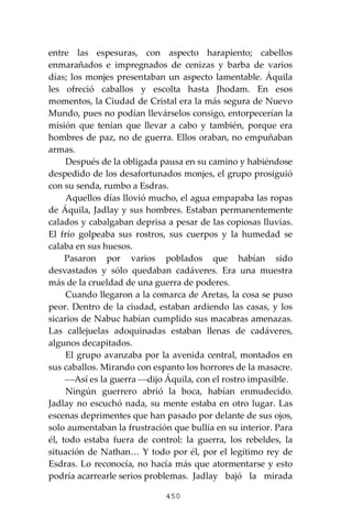 450
entre las espesuras, con aspecto harapiento; cabellos
enmarañados e impregnados de cenizas y barba de varios
días; los monjes presentaban un aspecto lamentable. Áquila
les ofreció caballos y escolta hasta Jhodam. En esos
momentos, la Ciudad de Cristal era la más segura de Nuevo
Mundo, pues no podían llevárselos consigo, entorpecerían la
misión que tenían que llevar a cabo y también, porque era
hombres de paz, no de guerra. Ellos oraban, no empuñaban
armas.
Después de la obligada pausa en su camino y habiéndose
despedido de los desafortunados monjes, el grupo prosiguió
con su senda, rumbo a Esdras.
Aquellos días llovió mucho, el agua empapaba las ropas
de Áquila, Jadlay y sus hombres. Estaban permanentemente
calados y cabalgaban deprisa a pesar de las copiosas lluvias.
El frío golpeaba sus rostros, sus cuerpos y la humedad se
calaba en sus huesos.
Pasaron por varios poblados que habían sido
desvastados y sólo quedaban cadáveres. Era una muestra
más de la crueldad de una guerra de poderes.
Cuando llegaron a la comarca de Aretas, la cosa se puso
peor. Dentro de la ciudad, estaban ardiendo las casas, y los
sicarios de Nabuc habían cumplido sus macabras amenazas.
Las callejuelas adoquinadas estaban llenas de cadáveres,
algunos decapitados.
El grupo avanzaba por la avenida central, montados en
sus caballos. Mirando con espanto los horrores de la masacre.
⎯Así es la guerra ⎯dijo Áquila, con el rostro impasible.
Ningún guerrero abrió la boca, habían enmudecido.
Jadlay no escuchó nada, su mente estaba en otro lugar. Las
escenas deprimentes que han pasado por delante de sus ojos,
solo aumentaban la frustración que bullía en su interior. Para
él, todo estaba fuera de control: la guerra, los rebeldes, la
situación de Nathan… Y todo por él, por el legítimo rey de
Esdras. Lo reconocía, no hacía más que atormentarse y esto
podría acarrearle serios problemas. Jadlay bajó la mirada
 