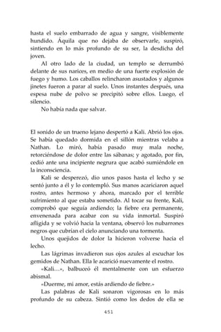 451
hasta el suelo embarrado de agua y sangre, visiblemente
hundido. Áquila que no dejaba de observarle, suspiró,
sintiendo en lo más profundo de su ser, la desdicha del
joven.
Al otro lado de la ciudad, un templo se derrumbó
delante de sus narices, en medio de una fuerte explosión de
fuego y humo. Los caballos relincharon asustados y algunos
jinetes fueron a parar al suelo. Unos instantes después, una
espesa nube de polvo se precipitó sobre ellos. Luego, el
silencio.
No había nada que salvar.
El sonido de un trueno lejano despertó a Kali. Abrió los ojos.
Se había quedado dormida en el sillón mientras velaba a
Nathan. Lo miró, había pasado muy mala noche,
retorciéndose de dolor entre las sábanas; y agotado, por fin,
cedió ante una incipiente negrura que acabó sumiéndole en
la inconsciencia.
Kali se desperezó, dio unos pasos hasta el lecho y se
sentó junto a él y lo contempló. Sus manos acariciaron aquel
rostro, antes hermoso y ahora, marcado por el terrible
sufrimiento al que estaba sometido. Al tocar su frente, Kali,
comprobó que seguía ardiendo; la fiebre era permanente,
envenenada para acabar con su vida inmortal. Suspiró
afligida y se volvió hacia la ventana, observó los nubarrones
negros que cubrían el cielo anunciando una tormenta.
Unos quejidos de dolor la hicieron volverse hacia el
lecho.
Las lágrimas invadieron sus ojos azules al escuchar los
gemidos de Nathan. Ella le acarició nuevamente el rostro.
«Kali…», balbuceó él mentalmente con un esfuerzo
abismal.
«Duerme, mi amor, estás ardiendo de fiebre.»
Las palabras de Kali sonaron vigorosas en lo más
profundo de su cabeza. Sintió como los dedos de ella se
 