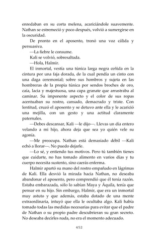 452
enredaban en su corta melena, acariciándole suavemente.
Nathan se estremeció y poco después, volvió a sumergirse en
la oscuridad.
De pronto en el aposento, tronó una voz cálida y
persuasiva.
⎯La fiebre le consume.
Kali se volvió, sobresaltada.
⎯Hola, Halmir.
El inmortal, vestía una túnica larga negra ceñida en la
cintura por una faja dorada, de la cual pendía un cinto con
una daga ceremonial; sobre sus hombros y sujeta en las
hombreras de la propia túnica por sendos broches de oro,
caía, lacia y majestuosa, una capa granate que arrastraba al
caminar. Su imponente aspecto y el color de sus ropas
acentuaban su rostro, cansado, demacrado y triste. Con
lentitud, cruzó el aposento y se detuvo ante ella y le acarició
una mejilla, con un gesto y una actitud claramente
paternales.
⎯Debes descansar, Kali ⎯le dijo⎯. Llevas un día entero
velando a mi hijo, ahora deja que sea yo quién vele su
agonía.
⎯Me preocupa. Nathan está demasiado débil ⎯Kali
echó a llorar⎯. No puedo dejarle.
⎯Lo sé, y entiendo tus motivos. Pero tú también tienes
que cuidarte, no has tomado alimento en varios días y tu
cuerpo necesita sustento, sino caerás enferma.
Halmir apartó su mano del rostro empañado en lágrimas
de Kali. Ella desvió la mirada hacia Nathan, no deseaba
abandonar el aposento, pero comprendió que él tenía razón.
Estaba embarazada, sólo lo sabían Maya y Áquila, tenía que
pensar en su hijo. Sin embargo, Halmir, que era un inmortal
muy astuto y que además, estaba dotado de una mente
extraordinaria, intuyó que ella le ocultaba algo. Kali había
tomado todas las medidas necesarias para evitar que el padre
de Nathan o su propio padre descubrieran su gran secreto.
No deseaba decirles nada, no era el momento adecuado.
 
