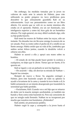 453
Sin embargo, las medidas tomadas por la joven no
valieron de nada ante la astucia de Halmir, pues éste
utilizando su poder psíquico no tuvo problemas para
descubrir lo que celosamente guardaba Kali en su
subconsciente. Leyó sus pensamientos como en un libro
abierto. Un secreto que se veló en su mente mientras ella
estaba en el aposento. Halmir, era un ser iluminado, una
inteligencia superior y como tal, hizo gala de un hermético
silencio. Por regla general, era muy difícil ocultarle algo, sólo
su hijo podía hacerlo.
Kali tomó las manos de Nathan entre las suyas, sólo un
instante. No deseaba irse sin llevarse consigo la esencia de su
ser amado. Posó su rostro sobre el pecho de él y estalló en un
llanto amargo. Había creído que su vida al fin, cambiaba; que
ambos serían felices juntos, cuando la desdicha volvió a
cebarse con ellos.
Halmir se acercó a ella y apoyó una mano sobre su
hombro.
⎯El estado de mi hijo puede hacer perder la cordura a
cualquiera, no dejes que te afecte. Tienes que ser fuerte, él lo
querría así.
Kali se irguió y con un pañuelo se secó las lágrimas.
⎯De acuerdo ⎯dijo, sin desviar su mirada de Nathan⎯.
Seguiré tus consejos.
Rompió de nuevo a llorar. Su angustia contagió a
Halmir, pero éste haciendo acopio de todo su aplomo la
ayudó a levantarse de la cama y cuando la tuvo frente a él, le
habló seriamente en un intento desesperado por trasmitirle la
serenidad que había perdido.
⎯Escúchame, Kali. Cuando veo a mi hijo que se retuerce
de dolor con la muerte siempre acechándole, yo también me
hundo y lloro como estás haciendo tú. Pero soy consciente de
que no arreglo nada llorando. Nathan no se recuperará por
mucho que nosotros nos hundamos. ¿Entiendes?
Kali asintió, sin pronunciar palabra.
Halmir cogió la capa y acompañó a la joven hasta el
 