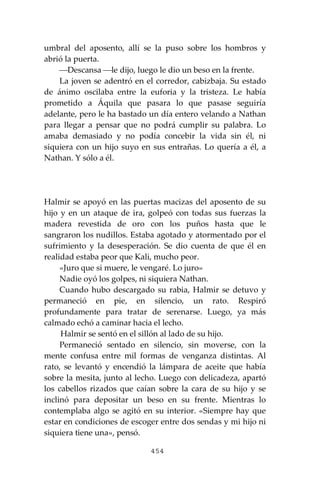 454
umbral del aposento, allí se la puso sobre los hombros y
abrió la puerta.
⎯Descansa ⎯le dijo, luego le dio un beso en la frente.
La joven se adentró en el corredor, cabizbaja. Su estado
de ánimo oscilaba entre la euforia y la tristeza. Le había
prometido a Áquila que pasara lo que pasase seguiría
adelante, pero le ha bastado un día entero velando a Nathan
para llegar a pensar que no podrá cumplir su palabra. Lo
amaba demasiado y no podía concebir la vida sin él, ni
siquiera con un hijo suyo en sus entrañas. Lo quería a él, a
Nathan. Y sólo a él.
Halmir se apoyó en las puertas macizas del aposento de su
hijo y en un ataque de ira, golpeó con todas sus fuerzas la
madera revestida de oro con los puños hasta que le
sangraron los nudillos. Estaba agotado y atormentado por el
sufrimiento y la desesperación. Se dio cuenta de que él en
realidad estaba peor que Kali, mucho peor.
«Juro que si muere, le vengaré. Lo juro»
Nadie oyó los golpes, ni siquiera Nathan.
Cuando hubo descargado su rabia, Halmir se detuvo y
permaneció en pie, en silencio, un rato. Respiró
profundamente para tratar de serenarse. Luego, ya más
calmado echó a caminar hacia el lecho.
Halmir se sentó en el sillón al lado de su hijo.
Permaneció sentado en silencio, sin moverse, con la
mente confusa entre mil formas de venganza distintas. Al
rato, se levantó y encendió la lámpara de aceite que había
sobre la mesita, junto al lecho. Luego con delicadeza, apartó
los cabellos rizados que caían sobre la cara de su hijo y se
inclinó para depositar un beso en su frente. Mientras lo
contemplaba algo se agitó en su interior. «Siempre hay que
estar en condiciones de escoger entre dos sendas y mi hijo ni
siquiera tiene una», pensó.
 