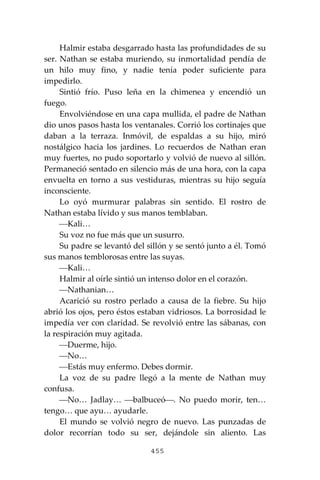455
Halmir estaba desgarrado hasta las profundidades de su
ser. Nathan se estaba muriendo, su inmortalidad pendía de
un hilo muy fino, y nadie tenía poder suficiente para
impedirlo.
Sintió frío. Puso leña en la chimenea y encendió un
fuego.
Envolviéndose en una capa mullida, el padre de Nathan
dio unos pasos hasta los ventanales. Corrió los cortinajes que
daban a la terraza. Inmóvil, de espaldas a su hijo, miró
nostálgico hacia los jardines. Lo recuerdos de Nathan eran
muy fuertes, no pudo soportarlo y volvió de nuevo al sillón.
Permaneció sentado en silencio más de una hora, con la capa
envuelta en torno a sus vestiduras, mientras su hijo seguía
inconsciente.
Lo oyó murmurar palabras sin sentido. El rostro de
Nathan estaba lívido y sus manos temblaban.
⎯Kali…
Su voz no fue más que un susurro.
Su padre se levantó del sillón y se sentó junto a él. Tomó
sus manos temblorosas entre las suyas.
⎯Kali…
Halmir al oírle sintió un intenso dolor en el corazón.
⎯Nathanian…
Acarició su rostro perlado a causa de la fiebre. Su hijo
abrió los ojos, pero éstos estaban vidriosos. La borrosidad le
impedía ver con claridad. Se revolvió entre las sábanas, con
la respiración muy agitada.
⎯Duerme, hijo.
⎯No…
⎯Estás muy enfermo. Debes dormir.
La voz de su padre llegó a la mente de Nathan muy
confusa.
⎯No… Jadlay… ⎯balbuceó⎯. No puedo morir, ten…
tengo… que ayu… ayudarle.
El mundo se volvió negro de nuevo. Las punzadas de
dolor recorrían todo su ser, dejándole sin aliento. Las
 