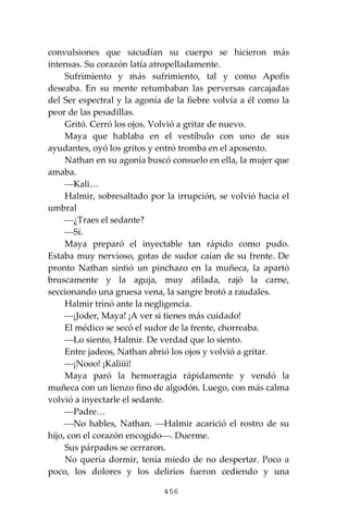 456
convulsiones que sacudían su cuerpo se hicieron más
intensas. Su corazón latía atropelladamente.
Sufrimiento y más sufrimiento, tal y como Apofis
deseaba. En su mente retumbaban las perversas carcajadas
del Ser espectral y la agonía de la fiebre volvía a él como la
peor de las pesadillas.
Gritó. Cerró los ojos. Volvió a gritar de nuevo.
Maya que hablaba en el vestíbulo con uno de sus
ayudantes, oyó los gritos y entró tromba en el aposento.
Nathan en su agonía buscó consuelo en ella, la mujer que
amaba.
⎯Kali…
Halmir, sobresaltado por la irrupción, se volvió hacia el
umbral
⎯¿Traes el sedante?
⎯Sí.
Maya preparó el inyectable tan rápido como pudo.
Estaba muy nervioso, gotas de sudor caían de su frente. De
pronto Nathan sintió un pinchazo en la muñeca, la apartó
bruscamente y la aguja, muy afilada, rajó la carne,
seccionando una gruesa vena, la sangre brotó a raudales.
Halmir trinó ante la negligencia.
⎯¡Joder, Maya! ¡A ver si tienes más cuidado!
El médico se secó el sudor de la frente, chorreaba.
⎯Lo siento, Halmir. De verdad que lo siento.
Entre jadeos, Nathan abrió los ojos y volvió a gritar.
⎯¡Nooo! ¡Kaliiii!
Maya paró la hemorragia rápidamente y vendó la
muñeca con un lienzo fino de algodón. Luego, con más calma
volvió a inyectarle el sedante.
⎯Padre…
⎯No hables, Nathan. ⎯Halmir acarició el rostro de su
hijo, con el corazón encogido⎯. Duerme.
Sus párpados se cerraron.
No quería dormir, tenía miedo de no despertar. Poco a
poco, los dolores y los delirios fueron cediendo y una
 