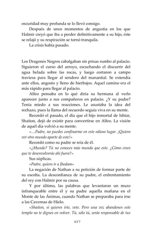 457
oscuridad muy profunda se lo llevó consigo.
Después de unos momentos de angustia en los que
Halmir creyó que iba a perder definitivamente a su hijo, éste
se relajó y su respiración se tornó tranquila.
La crisis había pasado.
Los Dragones Negros cabalgaban sin prisas rumbo al palacio.
Siguieron el curso del arroyo, escuchando el discurrir del
agua helada sobre las rocas, y luego cortaron a campo
traviesa para llegar al sendero del manantial. Se extendía
ante ellos, angosto y lleno de hierbajos. Aquel camino era el
más rápido para llegar al palacio.
Alfeo pensaba en lo qué diría su hermana al verlo
aparecer junto a sus compañeros en palacio. ¿Y su padre?
Tenía miedo a sus reacciones. Le asustaba la idea del
rechazo, pues la llama del recuerdo seguía viva en su mente.
Recordó el pasado, el día que el hijo inmortal de Ishtar,
Shaiton, dejó de existir para convertirse en Alfeo. La visión
de aquél día volvió a su mente.
«…Padre, no puedes confinarme en este odioso lugar. ¡Quiero
ver otro mundo aparte de este!»
Recordó como su padre se reía de él.
«¿Mundo? Tú no conoces más mundo que este. ¿Cómo crees
que te desenvolverás ahí fuera?»
Sus súplicas.
«Padre, quiero ir a Jhodam»
La negación de Nathan a su petición de formar parte de
su escolta. La desconfianza de su padre, el enfrentamiento
del rey con Halmir por su causa.
Y por último, las palabras que levantaron un muro
infranqueable entre él y su padre aquella mañana en el
Monte de las Ánimas, cuando Nathan se preparaba para irse
a las Cavernas de Hielo.
«Shaiton, si quieres irte, vete. Pero una vez abandones este
templo no te dignes en volver. Tú, sólo tú, serás responsable de tus
 