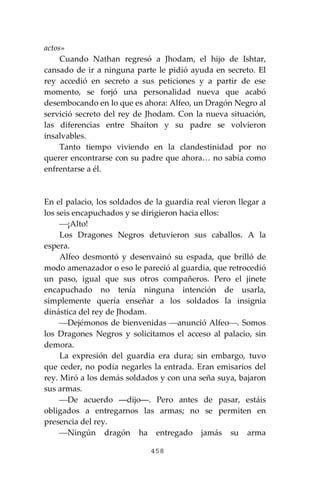 458
actos»
Cuando Nathan regresó a Jhodam, el hijo de Ishtar,
cansado de ir a ninguna parte le pidió ayuda en secreto. El
rey accedió en secreto a sus peticiones y a partir de ese
momento, se forjó una personalidad nueva que acabó
desembocando en lo que es ahora: Alfeo, un Dragón Negro al
servició secreto del rey de Jhodam. Con la nueva situación,
las diferencias entre Shaiton y su padre se volvieron
insalvables.
Tanto tiempo viviendo en la clandestinidad por no
querer encontrarse con su padre que ahora… no sabía como
enfrentarse a él.
En el palacio, los soldados de la guardia real vieron llegar a
los seis encapuchados y se dirigieron hacia ellos:
⎯¡Alto!
Los Dragones Negros detuvieron sus caballos. A la
espera.
Alfeo desmontó y desenvainó su espada, que brilló de
modo amenazador o eso le pareció al guardia, que retrocedió
un paso, igual que sus otros compañeros. Pero el jinete
encapuchado no tenía ninguna intención de usarla,
simplemente quería enseñar a los soldados la insignia
dinástica del rey de Jhodam.
⎯Dejémonos de bienvenidas ⎯anunció Alfeo⎯. Somos
los Dragones Negros y solicitamos el acceso al palacio, sin
demora.
La expresión del guardia era dura; sin embargo, tuvo
que ceder, no podía negarles la entrada. Eran emisarios del
rey. Miró a los demás soldados y con una seña suya, bajaron
sus armas.
⎯De acuerdo ―dijo―. Pero antes de pasar, estáis
obligados a entregarnos las armas; no se permiten en
presencia del rey.
⎯Ningún dragón ha entregado jamás su arma
 