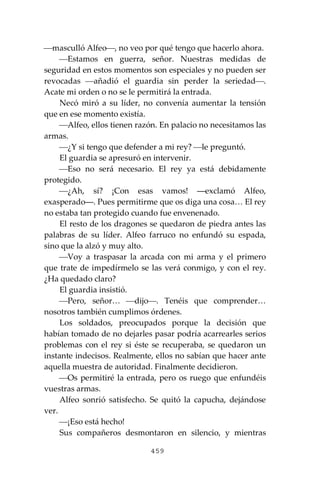459
⎯masculló Alfeo⎯, no veo por qué tengo que hacerlo ahora.
⎯Estamos en guerra, señor. Nuestras medidas de
seguridad en estos momentos son especiales y no pueden ser
revocadas ⎯añadió el guardia sin perder la seriedad⎯.
Acate mi orden o no se le permitirá la entrada.
Necó miró a su líder, no convenía aumentar la tensión
que en ese momento existía.
⎯Alfeo, ellos tienen razón. En palacio no necesitamos las
armas.
⎯¿Y si tengo que defender a mi rey? ⎯le preguntó.
El guardia se apresuró en intervenir.
⎯Eso no será necesario. El rey ya está debidamente
protegido.
⎯¿Ah, sí? ¡Con esas vamos! ―exclamó Alfeo,
exasperado―. Pues permitirme que os diga una cosa… El rey
no estaba tan protegido cuando fue envenenado.
El resto de los dragones se quedaron de piedra antes las
palabras de su líder. Alfeo farruco no enfundó su espada,
sino que la alzó y muy alto.
⎯Voy a traspasar la arcada con mi arma y el primero
que trate de impedírmelo se las verá conmigo, y con el rey.
¿Ha quedado claro?
El guardia insistió.
⎯Pero, señor… ⎯dijo⎯. Tenéis que comprender…
nosotros también cumplimos órdenes.
Los soldados, preocupados porque la decisión que
habían tomado de no dejarles pasar podría acarrearles serios
problemas con el rey si éste se recuperaba, se quedaron un
instante indecisos. Realmente, ellos no sabían que hacer ante
aquella muestra de autoridad. Finalmente decidieron.
⎯Os permitiré la entrada, pero os ruego que enfundéis
vuestras armas.
Alfeo sonrió satisfecho. Se quitó la capucha, dejándose
ver.
⎯¡Eso está hecho!
Sus compañeros desmontaron en silencio, y mientras
 