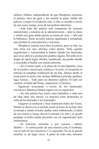 46
edificio. Halmir, independiente de que Morpheus conociese
el palacio, hizo de guía y les enseñó la parte visible del
palacio, excepto la residencia real. A ella, se accedía a través
de una suave rampa, cerca de los jardines interiores.
⎯Este lado del palacio esta compuesto de cámaras
ministeriales y estudios de la administración ⎯alzó la mano
y señaló una gran doble puerta en forma de arco⎯. Allí está
la biblioteca. Tiene un patio interior ajardinado y acristalado
para facilitar la concentración y la lectura.
Morpheus conocía muy bien el palacio, pero su hijo, no;
éste tenía los ojos abiertos como platos. Toda aquella
arquitectura y suntuosidad le habían dejado tan fascinado,
que no se atrevía a pronunciar palabra alguna. Envuelto en la
magia de aquel lugar, miraba, asombrado, sin perder detalle
y escuchaba a Halmir con mucha atención.
⎯En el sector norte, a la altura de la sala hipóstila, cerca
de la escalera caracol que conduce a la torre, se encuentra la
entrada al complejo residencial de mi hijo. Abarca desde el
norte hasta el sector este, incluye biblioteca privada, jardines,
lago, termas… Todo para un descanso optimo. El lado sur
conduce al Salón del Trono, Audiencias y Cónclave.
Siguieron avanzando a través de los iluminados
corredores. Mientras Halmir seguía con su exposición.
⎯En este palacio hay nueve salas hipóstilas y cada una
de ellas tiene seis anexos. La mayoría están destinados al
culto de los Iniciados y los inmortales.
Llegaron al suntuoso y muy iluminado Salón del Trono.
Halmir se detuvo en el estrado, junto al trono de su hijo; alzó
la mirada y señalo al techo. Jadlay miró, embelesado, el sillón
de oro macizo y luego, desvió la mirada a lo alto y se quedó
perplejo: el techo estaba decorado con un espectacular cielo
astronómico.
⎯El Universo conocido y por conocer ⎯afirmó
Halmir⎯. A continuación de esta estancia está el vestíbulo,
con la Sala de los Cónclaves a la izquierda. No os lo puedo
enseñar, es un lugar sacro. A parte de todo esto, tenemos
 