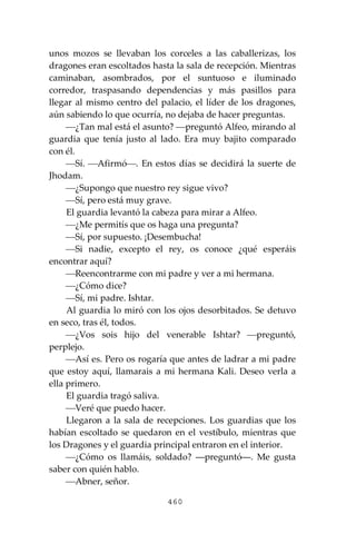 460
unos mozos se llevaban los corceles a las caballerizas, los
dragones eran escoltados hasta la sala de recepción. Mientras
caminaban, asombrados, por el suntuoso e iluminado
corredor, traspasando dependencias y más pasillos para
llegar al mismo centro del palacio, el líder de los dragones,
aún sabiendo lo que ocurría, no dejaba de hacer preguntas.
⎯¿Tan mal está el asunto? ⎯preguntó Alfeo, mirando al
guardia que tenía justo al lado. Era muy bajito comparado
con él.
⎯Sí. ⎯Afirmó⎯. En estos días se decidirá la suerte de
Jhodam.
⎯¿Supongo que nuestro rey sigue vivo?
⎯Sí, pero está muy grave.
El guardia levantó la cabeza para mirar a Alfeo.
⎯¿Me permitís que os haga una pregunta?
⎯Sí, por supuesto. ¡Desembucha!
⎯Si nadie, excepto el rey, os conoce ¿qué esperáis
encontrar aquí?
⎯Reencontrarme con mi padre y ver a mi hermana.
⎯¿Cómo dice?
⎯Sí, mi padre. Ishtar.
Al guardia lo miró con los ojos desorbitados. Se detuvo
en seco, tras él, todos.
⎯¿Vos sois hijo del venerable Ishtar? ⎯preguntó,
perplejo.
⎯Así es. Pero os rogaría que antes de ladrar a mi padre
que estoy aquí, llamarais a mi hermana Kali. Deseo verla a
ella primero.
El guardia tragó saliva.
⎯Veré que puedo hacer.
Llegaron a la sala de recepciones. Los guardias que los
habían escoltado se quedaron en el vestíbulo, mientras que
los Dragones y el guardia principal entraron en el interior.
⎯¿Cómo os llamáis, soldado? ―preguntó―. Me gusta
saber con quién hablo.
⎯Abner, señor.
 