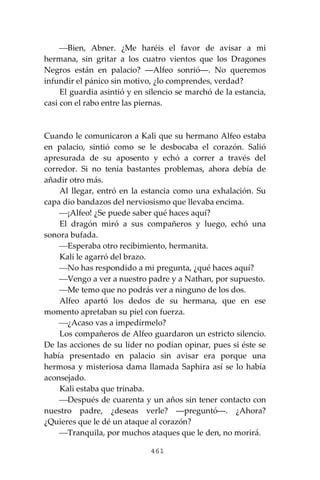 461
⎯Bien, Abner. ¿Me haréis el favor de avisar a mi
hermana, sin gritar a los cuatro vientos que los Dragones
Negros están en palacio? ―Alfeo sonrió―. No queremos
infundir el pánico sin motivo, ¿lo comprendes, verdad?
El guardia asintió y en silencio se marchó de la estancia,
casi con el rabo entre las piernas.
Cuando le comunicaron a Kali que su hermano Alfeo estaba
en palacio, sintió como se le desbocaba el corazón. Salió
apresurada de su aposento y echó a correr a través del
corredor. Si no tenía bastantes problemas, ahora debía de
añadir otro más.
Al llegar, entró en la estancia como una exhalación. Su
capa dio bandazos del nerviosismo que llevaba encima.
⎯¡Alfeo! ¿Se puede saber qué haces aquí?
El dragón miró a sus compañeros y luego, echó una
sonora bufada.
⎯Esperaba otro recibimiento, hermanita.
Kali le agarró del brazo.
⎯No has respondido a mi pregunta, ¿qué haces aquí?
⎯Vengo a ver a nuestro padre y a Nathan, por supuesto.
⎯Me temo que no podrás ver a ninguno de los dos.
Alfeo apartó los dedos de su hermana, que en ese
momento apretaban su piel con fuerza.
⎯¿Acaso vas a impedírmelo?
Los compañeros de Alfeo guardaron un estricto silencio.
De las acciones de su líder no podían opinar, pues si éste se
había presentado en palacio sin avisar era porque una
hermosa y misteriosa dama llamada Saphira así se lo había
aconsejado.
Kali estaba que trinaba.
⎯Después de cuarenta y un años sin tener contacto con
nuestro padre, ¿deseas verle? ―preguntó―. ¿Ahora?
¿Quieres que le dé un ataque al corazón?
⎯Tranquila, por muchos ataques que le den, no morirá.
 