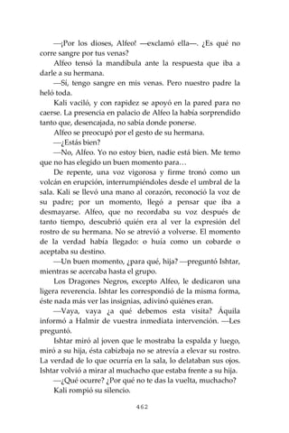 462
⎯¡Por los dioses, Alfeo! ―exclamó ella―. ¿Es qué no
corre sangre por tus venas?
Alfeo tensó la mandíbula ante la respuesta que iba a
darle a su hermana.
⎯Sí, tengo sangre en mis venas. Pero nuestro padre la
heló toda.
Kali vaciló, y con rapidez se apoyó en la pared para no
caerse. La presencia en palacio de Alfeo la había sorprendido
tanto que, desencajada, no sabía donde ponerse.
Alfeo se preocupó por el gesto de su hermana.
⎯¿Estás bien?
⎯No, Alfeo. Yo no estoy bien, nadie está bien. Me temo
que no has elegido un buen momento para…
De repente, una voz vigorosa y firme tronó como un
volcán en erupción, interrumpiéndoles desde el umbral de la
sala. Kali se llevó una mano al corazón, reconoció la voz de
su padre; por un momento, llegó a pensar que iba a
desmayarse. Alfeo, que no recordaba su voz después de
tanto tiempo, descubrió quién era al ver la expresión del
rostro de su hermana. No se atrevió a volverse. El momento
de la verdad había llegado: o huía como un cobarde o
aceptaba su destino.
⎯Un buen momento, ¿para qué, hija? ⎯preguntó Ishtar,
mientras se acercaba hasta el grupo.
Los Dragones Negros, excepto Alfeo, le dedicaron una
ligera reverencia. Ishtar les correspondió de la misma forma,
éste nada más ver las insignias, adivinó quiénes eran.
⎯Vaya, vaya ¿a qué debemos esta visita? Áquila
informó a Halmir de vuestra inmediata intervención. ⎯Les
preguntó.
Ishtar miró al joven que le mostraba la espalda y luego,
miró a su hija, ésta cabizbaja no se atrevía a elevar su rostro.
La verdad de lo que ocurría en la sala, lo delataban sus ojos.
Ishtar volvió a mirar al muchacho que estaba frente a su hija.
⎯¿Qué ocurre? ¿Por qué no te das la vuelta, muchacho?
Kali rompió su silencio.
 