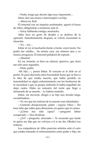 463
⎯Padre, tengo que decirte algo muy importante…
Ishtar alzó una mano e interrumpió a su hija.
⎯Ahora no, Kali.
El inmortal con un impulso arrebatador, agarró el brazo
de Alfeo, obligándole a mostrarse ante él.
⎯Estoy hablando contigo, muchacho.
Alfeo hizo un gesto de desdén y se deshizo de la
opresión. Inmediatamente después, se volvió, encarando la
situación.
⎯Yo… soy…
Ishtar al ver al muchacho frente a frente, creyó morir. No
podía dar crédito… Su misma cara, sus mismos ojos y su
misma arrogancia. El inmortal palideció de repente.
⎯¡Shaiton!
En ese instante, se hizo un silencio opresivo, que duró
tan sólo unos segundos.
⎯Hola, padre.
«Mi hijo…», pensó Ishtar. El corazón se le heló en el
pecho. Se pasó dieciocho años buscándole hasta que se hizo a
la idea de que estaba muerto, que había perdido su
inmortalidad en algún enfrentamiento con los hechiceros de
la oscuridad o que su propia ambición lo había engullido sin
dejar rastro. Hubo un emisario del norte que llegó a
informarle de su muerte… Le habían mentido.
Ishtar, sin moverse, dirigió a su hijo una mirada larga,
escudriñadora.
⎯Ya veo que las noticias de tu muerte eran infundadas.
⎯Lamento decepcionarte, padre ⎯repuso Alfeo⎯. No
hace falta que saltes para abrazarme; no quiero que te canses.
⎯¿Cómo has sido capaz? ⎯preguntó Ishtar
exasperado⎯. Nos olvidaste.
⎯¿Yo? ―preguntó, ofuscado―. Te recuerdo que fuiste
tú quien me dijo que no volviera a ti si me iba. Obedecí tus
órdenes.
Los compañeros de Alfeo parecían atónitos ante el cariz
que estaba tomando el enfrentamiento entre padre e hijo; sin
 