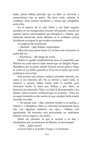 464
duda, jamás habían pensado que su líder se atrevería a
reencontrarse con su padre. Sin decir nada, salieron al
vestíbulo. Eran asuntos familiares y tenían que arreglarlos
entre ellos.
En el interior de la sala, Ishtar y sus hijos seguían
sumidos en los ennegrecidos rencores del pasado, cuando de
repente fueron interrumpidos por Morpheus y Halmir, que
habiendo observado cierto alboroto en el vestíbulo central
decidieron averiguar lo que estaba ocurriendo.
La sorpresa fue mayúscula.
⎯¡Shaiton! ⎯dijo Halmir, sorprendido.
Alfeo dio unos pasos hacia él y le hizo una reverencia al
padre del rey.
⎯Excelencia… Me alegro de veros.
Halmir se quedó completamente tieso al comprobar que
Shaiton era nada más ni nada menos que un Dragón Negro.
Morpheus, por su parte, saludó al joven con un gesto y luego
se sentó en un sillón, pensativo; él no era el único que tenía
problemas con su hijo.
Kali parecía una estatua, nadie le prestaba atención, era
como si no estuviera allí. No se atrevía a decir nada, ni
siquiera a sonreír. Había hecho todo lo posible para
mostrarse fuerte; lo hacía por Nathan y por Alfeo, su
hermano tan testarudo. Dejó a un lado la desesperación y los
llantos, como si fueran vestiduras que no se ponía… Pero, no;
en aquel momento se dio cuenta de que siempre había estado
ataviada con ellas.
⎯No puedo más ⎯dijo, mientras miraba a su familia, a
Halmir y a Morpheus. Ellos se volvieron bruscamente hacia
ella. Las lágrimas nublaron sus ojos⎯. Nathan está
agonizando. Mi hermano está provocando un cataclismo
familiar con su regreso y tú, padre…
Ishtar sin entender lo que le ocurría a su hija y
olvidándose por un momento de Shaiton, la interrumpió.
⎯Kali… ¿Qué ocurre?
La joven miró a su padre y luego, a su hermano.
 