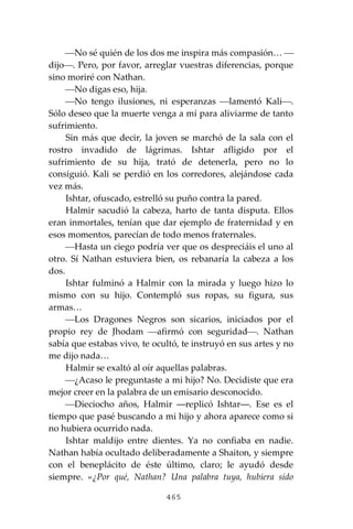 465
⎯No sé quién de los dos me inspira más compasión… ⎯
dijo⎯. Pero, por favor, arreglar vuestras diferencias, porque
sino moriré con Nathan.
⎯No digas eso, hija.
⎯No tengo ilusiones, ni esperanzas ⎯lamentó Kali⎯.
Sólo deseo que la muerte venga a mí para aliviarme de tanto
sufrimiento.
Sin más que decir, la joven se marchó de la sala con el
rostro invadido de lágrimas. Ishtar afligido por el
sufrimiento de su hija, trató de detenerla, pero no lo
consiguió. Kali se perdió en los corredores, alejándose cada
vez más.
Ishtar, ofuscado, estrelló su puño contra la pared.
Halmir sacudió la cabeza, harto de tanta disputa. Ellos
eran inmortales, tenían que dar ejemplo de fraternidad y en
esos momentos, parecían de todo menos fraternales.
⎯Hasta un ciego podría ver que os despreciáis el uno al
otro. Sí Nathan estuviera bien, os rebanaría la cabeza a los
dos.
Ishtar fulminó a Halmir con la mirada y luego hizo lo
mismo con su hijo. Contempló sus ropas, su figura, sus
armas…
⎯Los Dragones Negros son sicarios, iniciados por el
propio rey de Jhodam ⎯afirmó con seguridad⎯. Nathan
sabía que estabas vivo, te ocultó, te instruyó en sus artes y no
me dijo nada…
Halmir se exaltó al oír aquellas palabras.
⎯¿Acaso le preguntaste a mi hijo? No. Decidiste que era
mejor creer en la palabra de un emisario desconocido.
⎯Dieciocho años, Halmir ―replicó Ishtar―. Ese es el
tiempo que pasé buscando a mi hijo y ahora aparece como si
no hubiera ocurrido nada.
Ishtar maldijo entre dientes. Ya no confiaba en nadie.
Nathan había ocultado deliberadamente a Shaiton, y siempre
con el beneplácito de éste último, claro; le ayudó desde
siempre. «¿Por qué, Nathan? Una palabra tuya, hubiera sido
 