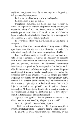 466
suficiente para yo estar tranquilo; pero no, seguiste el juego de mi
hijo y me ocultaste la verdad.»
La lealtad de Ishtar hacia el rey se tambaleaba.
La tensión subió por las nubes.
Morpheus, cabizbajo, no hacía más que sacudir su
cabeza de izquierda a derecha, suspirando uno y otra vez, sin
encontrar alivio. Como inmortales, estaban perdiendo la
esencia que los caracterizaba. El estado actual de Nathan los
había conducido a todos hacia el camino de la amargura, la
desconfianza y el temor por sus destinos.
Se levantó del sillón y se marchó con la capa ondeando a
la espalda.
Ishtar y Halmir se carearon el uno al otro, ajenos a Alfeo,
que harto también de ver como discutían, abandonó la
estancia sin que los dos inmortales se percataran de ello.
En el vestíbulo, Alfeo se reunió con sus hombres y en
total silencio, echaron a caminar en dirección al aposento
real. Como desconocían su ubicación exacta, deambularon
por los pasillos, rodeados de columnas salomónicas
acanaladas, con graciosa forma espiral e iluminadas en lo
alto del fuste, muy próximos al capitel por unas lámparas
con forma de tridente y claraboyas colocadas en el techo. Los
Dragones eran almas inquietas y osadas, rasgos que habían
adquirido del mismo rey de Jhodam. Acostumbrados como
estaban a su austero confinamiento, bajo la superficie de la
tierra, en una cripta alejada de la ciudad, aquel derroche de
lujo y esplendor les pareció una irrealidad. Estaban
fascinados. Al llegar, justo delante de la maciza puerta, se
encontraron con un grupo de centinelas que les cerró el paso,
impidiéndoles acceder a la residencia real.
⎯¡Alto! ⎯les gritó⎯. No se permite el acceso a las
dependencias privadas del rey sin previa autorización.
Alfeo, exasperado, desenvainó su espada.
⎯Está es mi autorización. ⎯El Dragón enseñó la
insignia real al centinela⎯. Dejadme pasar o lo lamentaréis.
El guardia se meó, metafóricamente hablando, en sus
 