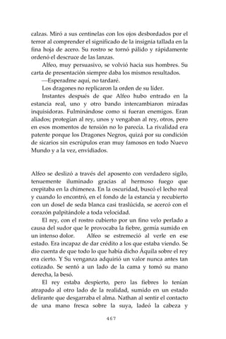 467
calzas. Miró a sus centinelas con los ojos desbordados por el
terror al comprender el significado de la insignia tallada en la
fina hoja de acero. Su rostro se tornó pálido y rápidamente
ordenó el descruce de las lanzas.
Alfeo, muy persuasivo, se volvió hacia sus hombres. Su
carta de presentación siempre daba los mismos resultados.
⎯Esperadme aquí, no tardaré.
Los dragones no replicaron la orden de su líder.
Instantes después de que Alfeo hubo entrado en la
estancia real, uno y otro bando intercambiaron miradas
inquisidoras. Fulminándose como si fueran enemigos. Eran
aliados; protegían al rey, unos y vengaban al rey, otros, pero
en esos momentos de tensión no lo parecía. La rivalidad era
patente porque los Dragones Negros, quizá por su condición
de sicarios sin escrúpulos eran muy famosos en todo Nuevo
Mundo y a la vez, envidiados.
Alfeo se deslizó a través del aposento con verdadero sigilo,
tenuemente iluminado gracias al hermoso fuego que
crepitaba en la chimenea. En la oscuridad, buscó el lecho real
y cuando lo encontró, en el fondo de la estancia y recubierto
con un dosel de seda blanca casi traslúcida, se acercó con el
corazón palpitándole a toda velocidad.
El rey, con el rostro cubierto por un fino velo perlado a
causa del sudor que le provocaba la fiebre, gemía sumido en
un intenso dolor. Alfeo se estremeció al verle en ese
estado. Era incapaz de dar crédito a los que estaba viendo. Se
dio cuenta de que todo lo que había dicho Áquila sobre el rey
era cierto. Y Su venganza adquirió un valor nunca antes tan
cotizado. Se sentó a un lado de la cama y tomó su mano
derecha, la besó.
El rey estaba despierto, pero las fiebres lo tenían
atrapado al otro lado de la realidad, sumido en un estado
delirante que desgarraba el alma. Nathan al sentir el contacto
de una mano fresca sobre la suya, ladeó la cabeza y
 