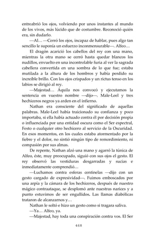 468
entreabrió los ojos, volviendo por unos instantes al mundo
de los vivos, más lúcido que de costumbre. Reconoció quién
era, sin dudarlo.
⎯Al… ⎯Cerró los ojos, incapaz de hablar, pues algo tan
sencillo le suponía un esfuerzo inconmensurable⎯. Alfeo…
El dragón acarició los cabellos del rey con una mano,
mientras la otra mano se cerró hasta quedar blancos los
nudillos, envuelto en una incontrolable furia al ver la sagrada
cabellera convertida en una sombra de lo que fue; estaba
mutilada a la altura de los hombros y había perdido su
increíble brillo. Con los ojos crispados y un rictus tenso en los
labios se dirigió al rey.
⎯Majestad… Áquila nos convocó y ejecutamos la
sentencia en vuestro nombre ⎯dijo⎯. Male-Leel y tres
hechiceros negros ya arden en el infierno.
Nathan era consciente del significado de aquellas
palabras. Male-Leel había traicionado su confianza y poco
importaba, si ella había actuado contra él por decisión propia
o influenciada por una entidad oscura como el Ser espectral,
Festo o cualquier otro hechicero al servicio de la Oscuridad.
En esos momentos, en los cuales estaba atormentado por la
fiebre y el dolor, no sintió ningún tipo de remordimiento, ni
compasión por sus almas.
De repente, Nathan alzó una mano y agarró la túnica de
Alfeo, éste, muy preocupado, siguió con sus ojos el gesto. El
rey observó las vestiduras desgarradas y sucias e
inmediatamente comprendió…
⎯Luchamos contra esferas centinelas ⎯dijo con un
gesto cargado de expresividad⎯. Fuimos emboscados por
una arpía y la cámara de los hechiceros, después de nuestro
mágico contraataque, se desplomó ante nuestras narices y a
punto estuvimos de ser engullidos. Las llamas diabólicas
trataron de alcanzarnos y…
Nathan le soltó e hizo un gesto como si tragara saliva.
⎯Ya… Alfeo, ya.
⎯Majestad, hay toda una conspiración contra vos. El Ser
 