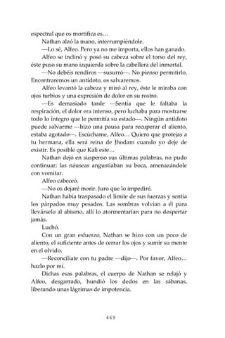 469
espectral que os mortifica es…
Nathan alzó la mano, interrumpiéndole.
⎯Lo sé, Alfeo. Pero ya no me importa, ellos han ganado.
Alfeo se inclinó y posó su cabeza sobre el torso del rey,
éste puso su mano izquierda sobre la cabellera del inmortal.
⎯No debéis rendiros ⎯susurró⎯. No pienso permitirlo.
Encontraremos un antídoto, os salvaremos.
Alfeo levantó la cabeza y miró al rey, éste le miraba con
ojos turbios y una expresión de dolor en su rostro.
⎯Es demasiado tarde ⎯Sentía que le faltaba la
respiración, el dolor era intenso, pero luchaba para mostrarse
todo lo íntegro que le permitía su estado⎯. Ningún antídoto
puede salvarme ⎯hizo una pausa para recuperar el aliento,
estaba agotado⎯. Escúchame, Alfeo… Quiero que protejas a
tu hermana, ella será reina de Jhodam cuando yo deje de
existir. Es posible que Kali este…
Nathan dejó en suspenso sus últimas palabras, no pudo
continuar; las náuseas angustiaban su boca, amenazándole
con vomitar.
Alfeo cabeceó.
⎯No os dejaré morir. Juro que lo impediré.
Nathan había traspasado el límite de sus fuerzas y sentía
los párpados muy pesados. Las sombras volvían a él para
llevárselo al abismo, allí lo atormentarían para no despertar
jamás.
Luchó.
Con un gran esfuerzo, Nathan se hizo con un poco de
aliento, el suficiente antes de cerrar los ojos y sumir su mente
en el olvido.
⎯Reconcíliate con tu padre ⎯dijo⎯. Por favor, Alfeo…
hazlo por mí.
Dichas esas palabras, el cuerpo de Nathan se relajó y
Alfeo, desgarrado, hundió los dedos en las sábanas,
liberando unas lágrimas de impotencia.
 