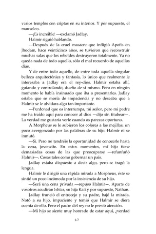 47
varios templos con criptas en su interior. Y por supuesto, el
mausoleo.
⎯¡Es increíble! ⎯exclamó Jadlay.
Halmir siguió hablando.
⎯Después de la cruel masacre que infligió Apofis en
Jhodam, hace veinticinco años, se tuvieron que reconstruir
muchas salas que los rebeldes destruyeron totalmente. Ya no
queda nada de todo aquello, sólo el mal recuerdo de aquellos
días.
Y de entre todo aquello, de entre toda aquella singular
belleza arquitectónica y fantasía, lo único que realmente le
interesaba a Jadlay era el rey-dios. Halmir estaba allí,
guiando y controlando, dueño de sí mismo. Pero en ningún
momento le había insinuado que iba a presentarles. Jadlay
estaba que se moría de impaciencia y no deseaba que a
Halmir se le olvidara algo tan importante.
⎯Perdonad que os interrumpa, mi señor, pero mi padre
me ha traído aquí para conocer al dios —dijo sin titubear—.
La verdad me gustaría verle cuando os parezca oportuno.
A Morpheus se le subieron los colores a las mejillas, un
poco avergonzado por las palabras de su hijo. Halmir ni se
inmutó.
⎯Sí. Pero no tendréis la oportunidad de conocerle hasta
la cena, jovencito. En estos momentos, mi hijo tiene
demasiadas cosas de las que preocuparse ⎯refunfuñó
Halmir⎯. Cosas tales como gobernar un país.
Jadlay estaba dispuesto a decir algo, pero se tragó la
lengua.
Halmir le dirigió una rápida mirada a Morpheus, éste se
sintió un poco incómodo por la insistencia de su hijo.
⎯Será una cena privada ⎯repuso Halmir—. Aparte de
vosotros acudirán Ishtar, su hija Kali y por supuesto, Nathan.
Jadlay frunció el entrecejo y su padre, bajó la mirada.
Notó a su hijo, impaciente y temió que Halmir se diera
cuenta de ello. Pero el padre del rey no le prestó atención.
⎯Mi hijo se siente muy honrado de estar aquí, ¿verdad
 