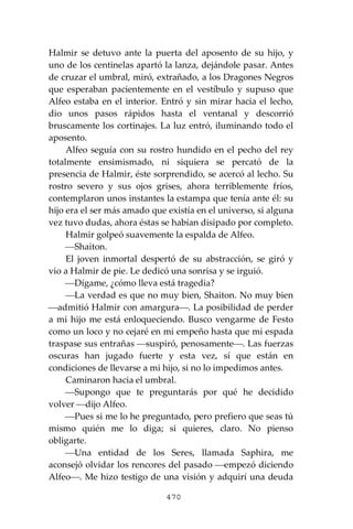 470
Halmir se detuvo ante la puerta del aposento de su hijo, y
uno de los centinelas apartó la lanza, dejándole pasar. Antes
de cruzar el umbral, miró, extrañado, a los Dragones Negros
que esperaban pacientemente en el vestíbulo y supuso que
Alfeo estaba en el interior. Entró y sin mirar hacia el lecho,
dio unos pasos rápidos hasta el ventanal y descorrió
bruscamente los cortinajes. La luz entró, iluminando todo el
aposento.
Alfeo seguía con su rostro hundido en el pecho del rey
totalmente ensimismado, ni siquiera se percató de la
presencia de Halmir, éste sorprendido, se acercó al lecho. Su
rostro severo y sus ojos grises, ahora terriblemente fríos,
contemplaron unos instantes la estampa que tenía ante él: su
hijo era el ser más amado que existía en el universo, si alguna
vez tuvo dudas, ahora éstas se habían disipado por completo.
Halmir golpeó suavemente la espalda de Alfeo.
⎯Shaiton.
El joven inmortal despertó de su abstracción, se giró y
vio a Halmir de pie. Le dedicó una sonrisa y se irguió.
⎯Dígame, ¿cómo lleva está tragedia?
⎯La verdad es que no muy bien, Shaiton. No muy bien
⎯admitió Halmir con amargura⎯. La posibilidad de perder
a mi hijo me está enloqueciendo. Busco vengarme de Festo
como un loco y no cejaré en mi empeño hasta que mi espada
traspase sus entrañas ⎯suspiró, penosamente⎯. Las fuerzas
oscuras han jugado fuerte y esta vez, sí que están en
condiciones de llevarse a mi hijo, si no lo impedimos antes.
Caminaron hacia el umbral.
⎯Supongo que te preguntarás por qué he decidido
volver ⎯dijo Alfeo.
⎯Pues si me lo he preguntado, pero prefiero que seas tú
mismo quién me lo diga; si quieres, claro. No pienso
obligarte.
⎯Una entidad de los Seres, llamada Saphira, me
aconsejó olvidar los rencores del pasado ⎯empezó diciendo
Alfeo⎯. Me hizo testigo de una visión y adquirí una deuda
 