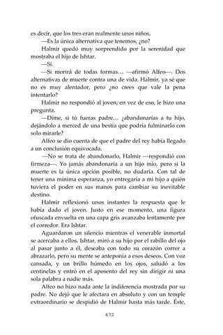472
es decir, que los tres eran realmente unos niños.
⎯Es la única alternativa que tenemos, ¿no?
Halmir quedó muy sorprendido por la serenidad que
mostraba el hijo de Ishtar.
⎯Sí.
⎯Si morirá de todas formas… ⎯afirmó Alfeo⎯. Dos
alternativas de muerte contra una de vida. Halmir, ya sé que
no es muy alentador, pero ¿no crees que vale la pena
intentarlo?
Halmir no respondió al joven; en vez de eso, le hizo una
pregunta.
⎯Dime, si tú fueras padre… ¿abandonarías a tu hijo,
dejándolo a merced de una bestia que podría fulminarlo con
solo mirarle?
Alfeo se dio cuenta de que el padre del rey había llegado
a un conclusión equivocada.
⎯No se trata de abandonarlo, Halmir ⎯respondió con
firmeza⎯. Yo jamás abandonaría a un hijo mío, pero si la
muerte es la única opción posible, no dudaría. Con tal de
tener una mínima esperanza, yo entregaría a mi hijo a quién
tuviera el poder en sus manos para cambiar su inevitable
destino.
Halmir reflexionó unos instantes la respuesta que le
había dado el joven. Justo en ese momento, una figura
ofuscada envuelta en una capa gris avanzaba lentamente por
el corredor. Era Ishtar.
Aguardaron un silencio mientras el venerable inmortal
se acercaba a ellos. Ishtar, miró a su hijo por el rabillo del ojo
al pasar junto a él, deseaba con todo su corazón correr a
abrazarlo, pero su mente se anteponía a esos deseos. Con voz
cansada, y un brillo húmedo en los ojos, saludó a los
centinelas y entró en el aposento del rey sin dirigir ni una
sola palabra a nadie más.
Alfeo no hizo nada ante la indiferencia mostrada por su
padre. No dejó que le afectara en absoluto y con un temple
extraordinario se despidió de Halmir hasta más tarde. Éste,
 