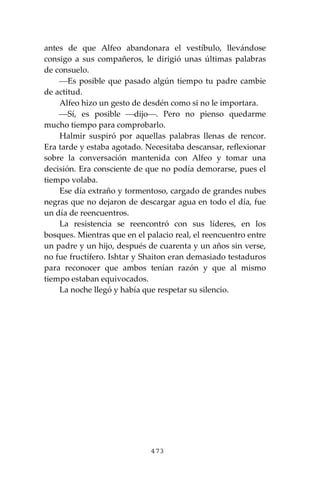 473
antes de que Alfeo abandonara el vestíbulo, llevándose
consigo a sus compañeros, le dirigió unas últimas palabras
de consuelo.
⎯Es posible que pasado algún tiempo tu padre cambie
de actitud.
Alfeo hizo un gesto de desdén como si no le importara.
⎯Sí, es posible ⎯dijo⎯. Pero no pienso quedarme
mucho tiempo para comprobarlo.
Halmir suspiró por aquellas palabras llenas de rencor.
Era tarde y estaba agotado. Necesitaba descansar, reflexionar
sobre la conversación mantenida con Alfeo y tomar una
decisión. Era consciente de que no podía demorarse, pues el
tiempo volaba.
Ese día extraño y tormentoso, cargado de grandes nubes
negras que no dejaron de descargar agua en todo el día, fue
un día de reencuentros.
La resistencia se reencontró con sus líderes, en los
bosques. Mientras que en el palacio real, el reencuentro entre
un padre y un hijo, después de cuarenta y un años sin verse,
no fue fructífero. Ishtar y Shaiton eran demasiado testaduros
para reconocer que ambos tenían razón y que al mismo
tiempo estaban equivocados.
La noche llegó y había que respetar su silencio.
 