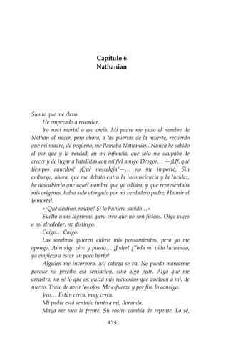 474
Capítulo 6
Nathanian
Siento que me elevo.
He empezado a recordar.
Yo nací mortal o eso creía. Mi padre me puso el nombre de
Nathan al nacer, pero ahora, a las puertas de la muerte, recuerdo
que mi madre, de pequeño, me llamaba Nathanian. Nunca he sabido
el por qué y la verdad, en mi infancia, que sólo me ocupaba de
crecer y de jugar a batallitas con mi fiel amigo Deogor… —¡Uf, qué
tiempos aquellos! ¡Qué nostalgia!—… no me importó. Sin
embargo, ahora, que me debato entra la inconsciencia y la lucidez,
he descubierto que aquél nombre que yo odiaba, y que representaba
mis orígenes, había sido otorgado por mi verdadero padre, Halmir el
Inmortal.
«¡Qué destino, madre! Si lo hubiera sabido…»
Suelto unas lágrimas, pero creo que no son físicas. Oigo voces
a mí alrededor, no distingo.
Caigo… Caigo.
Las sombras quieren cubrir mis pensamientos, pero yo me
opongo. Aún sigo vivo y puedo… ¡Joder! ¡Toda mi vida luchando,
ya empiezo a estar un poco harto!
Alguien me incorpora. Mi cabeza se va. No puedo marearme
porque no percibo esa sensación, sino algo peor. Algo que me
arrastra, no sé lo que es; quizá mis recuerdos que vuelven a mi, de
nuevo. Trato de abrir los ojos. Me esfuerzo y por fin, lo consigo.
Veo… Están cerca, muy cerca.
Mi padre está sentado junto a mí, llorando.
Maya me toca la frente. Su rostro cambia de repente. Lo sé,
 
