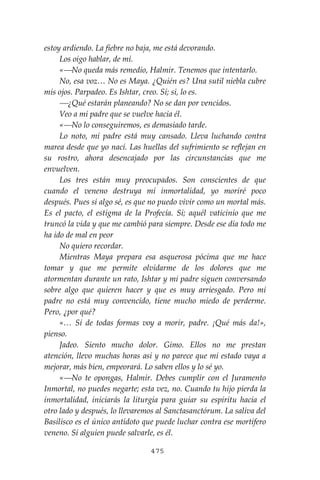 475
estoy ardiendo. La fiebre no baja, me está devorando.
Los oigo hablar, de mí.
«⎯No queda más remedio, Halmir. Tenemos que intentarlo.
No, esa voz… No es Maya. ¿Quién es? Una sutil niebla cubre
mis ojos. Parpadeo. Es Ishtar, creo. Sí; si, lo es.
⎯¿Qué estarán planeando? No se dan por vencidos.
Veo a mi padre que se vuelve hacia él.
«⎯No lo conseguiremos, es demasiado tarde.
Lo noto, mi padre está muy cansado. Lleva luchando contra
marea desde que yo nací. Las huellas del sufrimiento se reflejan en
su rostro, ahora desencajado por las circunstancias que me
envuelven.
Los tres están muy preocupados. Son conscientes de que
cuando el veneno destruya mi inmortalidad, yo moriré poco
después. Pues sí algo sé, es que no puedo vivir como un mortal más.
Es el pacto, el estigma de la Profecía. Sí; aquél vaticinio que me
truncó la vida y que me cambió para siempre. Desde ese día todo me
ha ido de mal en peor
No quiero recordar.
Mientras Maya prepara esa asquerosa pócima que me hace
tomar y que me permite olvidarme de los dolores que me
atormentan durante un rato, Ishtar y mi padre siguen conversando
sobre algo que quieren hacer y que es muy arriesgado. Pero mi
padre no está muy convencido, tiene mucho miedo de perderme.
Pero, ¿por qué?
«… Si de todas formas voy a morir, padre. ¡Qué más da!»,
pienso.
Jadeo. Siento mucho dolor. Gimo. Ellos no me prestan
atención, llevo muchas horas así y no parece que mi estado vaya a
mejorar, más bien, empeorará. Lo saben ellos y lo sé yo.
«⎯No te opongas, Halmir. Debes cumplir con el Juramento
Inmortal, no puedes negarte; esta vez, no. Cuando tu hijo pierda la
inmortalidad, iniciarás la liturgia para guiar su espíritu hacia el
otro lado y después, lo llevaremos al Sanctasanctórum. La saliva del
Basilisco es el único antídoto que puede luchar contra ese mortífero
veneno. Sí alguien puede salvarle, es él.
 
