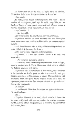 476
No puedo creer lo que he oído. Me agito entre las sábanas.
Ellos se han dado cuenta de mis movimientos. Se vuelven.
«Que ¿qué?»
¡La bestia, mitad dragón mitad serpiente! ¡Oh, nooo! ⎯Se me
revolvió el estómago⎯ ¡Qué bajo he caído, engullido por un
Basilisco! Bueno, si estoy muerto no me enteraré. ¿Es qué no van a
pedirme mi opinión? ¿Hay algo peor? No; creo que no.
«⎯¿Crees qué…?
«⎯No, imposible.
Ellos se entienden. Yo los entiendo, pero no comprendo.
Mi padre se vuelve a sentar en mi cama, a mi lado. Me coge la
mano y murmura, casi en silencio. Pero Ishtar que es muy sagaz le
escucha.
«⎯Si deseas llevar a cabo tu plan, mi invocación por sí sola no
basta, tú habrás de invocar a los Seres…
Ishtar interrumpe a mi padre, ambos se exaltan.
«⎯¿Habrás…? Creía que querías salvar a tu hijo. Me
sorprendes.
«⎯Por supuesto, que quiero salvarle.
«⎯Entonces, dame una razón para entenderte. Yo en tu lugar,
movería los cimientos de Nuevo Mundo con tal de salvar a mi hija.
No dudaría, y veo que tú lo haces.
Mi padre se calla. Reconoce que él tiene razón, pero a Ishtar se
le ha escapado un detalle, pues no sólo tiene una hija, sino que
Shaiton también es su hijo, aunque lo ignore. El resentimiento está
haciéndole daño, pero pone mucho empeño en que no se note. Yo
espero que pronto se reconcilien, aunque creo que eso, yo no lo veré.
Espero estar equivocado.
Un silencio.
Las palabras de Ishtar han hecho que me agite interiormente.
Hiervo. Me abraso.
Kali…
«Te quiero. No estás junto a mi, ¿dónde estás?», la llamo con
los pocos vestigios de vida que me quedan. No obtengo respuesta,
mental. Ella no está en mi aposento, de lo contrario me respondería
de la misma forma.
 