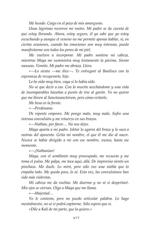 477
Me hundo. Caigo en el pozo de mis amarguras.
Unas lágrimas recorren mi rostro. Mi padre se da cuenta de
que estoy llorando. Ahora, estoy seguro, él ya sabe que yo estoy
escuchando y aunque el veneno no me permite apenas hablar, sí, en
ciertas ocasiones, cuando las emociones son muy intensas, puedo
manifestarme con todos los poros de mi piel.
Me vuelven a incorporar. Mi padre sostiene mi cabeza,
mientras Maya me suministra muy lentamente la pócima. Siento
nauseas. Vomito. Mi padre me abraza. Llora.
«⎯Lo siento ⎯me dice⎯. Te entregaré al Basilisco con la
esperanza de recuperarte, hijo.
Lo he oído muy bien, vaya si lo había oído.
No sé que decir a eso. Con la muerte acechándome y una vida
de incomparables hazañas a punto de irse al garete. Yo no quiero
que me lleven al Sanctasanctórum, pero cómo evitarlo.
Me besa en la frente.
«⎯Perdóname.
De repente empeoro. Me pongo malo, muy malo. Sufro una
intensa convulsión y me retuerzo en sus brazos.
«⎯Nathan, por favor… No nos dejes.
Maya aparta a mi padre. Ishtar lo agarra del brazo y lo saca a
rastras del aposento. Grita mi nombre, el que él me dio al nacer.
Nunca se había dirigido a mí con ese nombre, nunca, hasta ese
momento.
«⎯¡Nathanian!
Maya, con el semblante muy preocupado, me recuesta y me
toma el pulso. Me palpa, me toca aquí, allá. De improviso siento un
pinchazo. Me duele. Lo miró, pero sólo veo una niebla que lo
empaña todo. Me queda poco, lo sé. Esta vez, las convulsiones han
sido más violentas.
Mi cabeza me da vueltas. Me duermo y no sé si despertaré.
Mis ojos se cierran. Oigo a Maya que me llama.
«⎯Majestad…
Yo le contesto, pero no puedo articular palabra. Lo hago
mentalmente, no sé si podrá captarme. Sólo espero que sí.
«Dile a Kali de mi parte, que la quiero.»
 