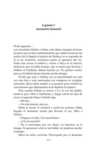 479
Capítulo 7
Juramento Inmortal
El día siguiente…
Los inmortales Halmir e Ishtar, éste último después de hacer
las paces por el duro enfrentamiento que ambos tuvieron con
motivo de la llegada al palacio de Shaiton, no se separaba de
él ni un momento, acudieron juntos al aposento del rey.
Nada más cruzar el umbral y vieron a Maya en el interior,
intuyeron que no había tiempo, que sí tenían que llevarse a
Nathan al Panthĕon, debían hacerlo ya. No podían vacilar,
pues ya lo habían hecho durante mucho tiempo.
El hilo que unía a Nathan con su inmortalidad era cada
vez más fino y éste amenazaba con romperse en cualquier
momento. Maya había sedado a su paciente para evitarle las
convulsiones que últimamente no le dejaban ni respirar.
Pero cuando Halmir se acercó a él y lo vio tan pálido,
temió lo peor. Miró a Nathanian, y luego volvió sus ojos de
nuevo al apurado Maya. Farfulló algo.
⎯Mi hijo…
⎯No está muerto; aún, no.
Ishtar se acercó al ventanal y corrió las cortinas. Había
llegado el momento, tenían que llevarse al rey. Miró a
Halmir.
⎯Prepara a tu hijo. Nos marchamos.
⎯¿Y la invocación?
⎯No te preocupes por eso ahora. Lo haremos en el
bosque. Si queremos evitar lo inevitable, no podemos perder
el tiempo.
Maya los miró, nervioso. Preocupado por el desenlace
 
