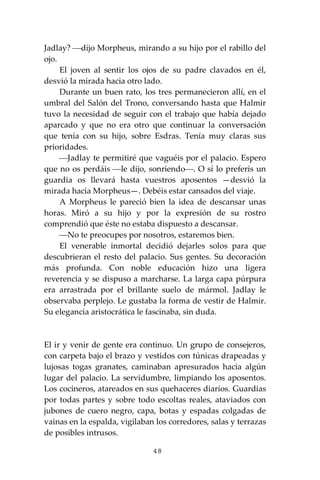 48
Jadlay? ⎯dijo Morpheus, mirando a su hijo por el rabillo del
ojo.
El joven al sentir los ojos de su padre clavados en él,
desvió la mirada hacia otro lado.
Durante un buen rato, los tres permanecieron allí, en el
umbral del Salón del Trono, conversando hasta que Halmir
tuvo la necesidad de seguir con el trabajo que había dejado
aparcado y que no era otro que continuar la conversación
que tenía con su hijo, sobre Esdras. Tenía muy claras sus
prioridades.
⎯Jadlay te permitiré que vaguéis por el palacio. Espero
que no os perdáis ⎯le dijo, sonriendo⎯. O sí lo preferís un
guardia os llevará hasta vuestros aposentos —desvió la
mirada hacia Morpheus—. Debéis estar cansados del viaje.
A Morpheus le pareció bien la idea de descansar unas
horas. Miró a su hijo y por la expresión de su rostro
comprendió que éste no estaba dispuesto a descansar.
⎯No te preocupes por nosotros, estaremos bien.
El venerable inmortal decidió dejarles solos para que
descubrieran el resto del palacio. Sus gentes. Su decoración
más profunda. Con noble educación hizo una ligera
reverencia y se dispuso a marcharse. La larga capa púrpura
era arrastrada por el brillante suelo de mármol. Jadlay le
observaba perplejo. Le gustaba la forma de vestir de Halmir.
Su elegancia aristocrática le fascinaba, sin duda.
El ir y venir de gente era continuo. Un grupo de consejeros,
con carpeta bajo el brazo y vestidos con túnicas drapeadas y
lujosas togas granates, caminaban apresurados hacia algún
lugar del palacio. La servidumbre, limpiando los aposentos.
Los cocineros, atareados en sus quehaceres diarios. Guardias
por todas partes y sobre todo escoltas reales, ataviados con
jubones de cuero negro, capa, botas y espadas colgadas de
vainas en la espalda, vigilaban los corredores, salas y terrazas
de posibles intrusos.
 