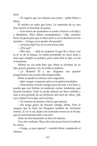480
final.
⎯Te rogaría que nos echases una mano ⎯pidió Ishtar a
Maya.
El médico no sabía que hacer. La expresión de su cara
hizo sonreír al inmortal, sin ganas.
⎯Una forma de ayudarnos es yendo a buscar a mi hija y
a Morpheus. Ellos deben acompañarnos ⎯dijo, mientras
hacía un gesto para que se diera prisa y no se durmiera en los
laureles⎯. ¡Venga, no te quedes ahí parado!
⎯¿Vuestra hija? Eso no es una buena idea.
⎯¿Por qué?
⎯Ella está… ⎯dejó en suspenso lo que iba a decir, casi
se le va de la lengua. Le había prometido no decir nada y
tenía que cumplir su palabra, pues como Kali le dijo, no era
el momento.
Halmir no vio nada bien que Ishtar se olvidase de su
hijo, pues le gustase o no, él estaba en palacio.
⎯¿Y Shaiton? Él y sus dragones nos pueden
proporcionar una ayuda nada despreciable.
Ishtar se quedó en silencio unos segundos.
⎯Qué vengan si quieren, pero yo no pienso invitarles.
⎯Necesitamos mucha energía para invocar a los Seres y
puesto que con Nathan no podemos contar, tendremos que
hacerlo nosotros. Toda la ayuda debería ser bien recibida y
más si ésta procede de un hechicero del nivel de Alfeo. ¿Me
oyes, Ishtar? Es tu hijo, no lo olvides.
⎯Ya conoces mi postura. Haz lo que quieras.
⎯No tengo ganas de discutir contigo, Ishtar. Pero te
aseguro que lo haré, los Dragones tendrán mi invitación
formal. ¡A ver si así, dejáis este insensato rencor en el olvido,
que os está haciendo daño a los dos!
Entre los dos inmortales se hizo un silencio.
Con aire vacilante, Maya dio unos pasos hacia al umbral.
Se volvió.
⎯Venga, ¿a qué esperas? ⎯insistió Ishtar, rompiendo el
silencio.
 