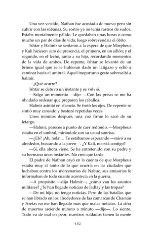 482
Una vez vestido, Nathan fue acostado de nuevo pero sin
cubrir con las sábanas. Su rostro ya no tenía rastros de sudor.
Estaba mortalmente pálido. Le quedaban unas horas o como
mucho un par de días de vida, luego sobrevendría el óbito.
Ishtar y Halmir se sentaron a la espera de que Morpheus
y Kali hiciesen acto de presencia; el primero, en un sillón; y el
segundo, en el lecho, junto a su hijo, recordando momentos
de la vida de ambos. De repente, Ishtar se levantó de un
brinco igual que se le hubieran dado un latigazo y echó a
caminar hacia el umbral. Aquel inoportuno gesto sobresaltó a
halmir.
⎯¿Qué ocurre?
Ishtar se detuvo un instante y se volvió.
⎯Salgo un momento ⎯dijo⎯. Con las prisas se me ha
olvidado ordenar que preparen los caballos.
Halmir asintió en silencio. Se frotó los ojos. De repente se
sintió muy cansado y bostezó repetidas veces.
Unos minutos después, una voz firme lo sacó de su
letargo.
⎯Halmir, pareces a punto de caer redondo. ⎯Morpheus
estaba en el umbral, mirándole con su usual sonrisa.
⎯¿Eh? ¡Ah, hola!… Te estábamos esperando ⎯miró a su
alrededor, buscando a la joven⎯. ¿Y Kali, no está contigo?
⎯Sí, ella ahora viene. Se ha entretenido con su padre y
su hermano unos instantes. No creo que tarde.
El padre de Nathan cayó en la cuenta de que Morpheus
estaba muy al tanto de lo que ocurría en las ciudades que
luchaban contra los mercenarios de Nabuc, sus emisarios le
informaban de todo cuanto acontecía en la guerra.
⎯A propósito ⎯dijo Halmir⎯, ¿cómo van los asuntos
militares? ¿Te han llegado noticias de Jadlay y las tropas?
⎯De mi hijo, no tengo noticias. Pero de las batallas que
se han librado en los alrededores de las comarcas de Chamán
y Aretas no me han llegado más que malas noticias. La cifra
de muertos asciende minuto a minuto ―dijo―. Lo siento.
Todo va de mal en peor, nuestros soldados tienen la mente
 