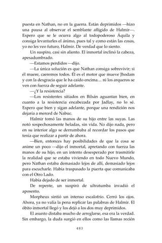 483
puesta en Nathan, no en la guerra. Están deprimidos ⎯hizo
una pausa al observar el semblante afligido de Halmir⎯.
Espero que se le ocurra algo al todopoderoso Áquila y
consiga levantarles el ánimo, pues tal y como están las cosas,
yo no les veo futuro, Halmir. De verdad que lo siento.
Un suspiro, casi sin aliento. El inmortal inclinó la cabeza,
apesadumbrado.
⎯Estamos perdidos ⎯dijo.
⎯La única solución es que Nathan consiga sobrevivir; si
él muere, caeremos todos. Él es el motor que mueve Jhodam
y con la desgracia que le ha caído encima… ni los arqueros se
ven con fuerza de seguir adelante.
⎯¿Y la resistencia?
⎯Los resistentes sitiados en Bilsán aguantan bien, en
cuanto a la resistencia encabezada por Jadlay, no lo sé.
Espero que bien y sigan adelante, porque una rendición nos
dejaría a merced de Nabuc.
Halmir tomó las manos de su hijo entre las suyas. Las
notó sospechosamente heladas, sin vida. No dijo nada, pero
en su interior algo se derrumbaba al recordar los pasos que
tenía que realizar a partir de ahora.
⎯Bien, entonces hay posibilidades de que la cosa se
anime un poco ⎯dijo el inmortal, apretando con fuerza las
manos de su hijo, en un intento desesperado por trasmitirle
la realidad que se estaba viviendo en todo Nuevo Mundo,
pero Nathan estaba demasiado lejos de allí, demasiado lejos
para escucharle. Había traspasado la puerta que comunicaba
con el Otro Lado.
Había dejado de ser inmortal.
De repente, un suspiró de ultratumba invadió el
aposento.
Morpheus sintió un intenso escalofrío. Cerró los ojos.
Ahora, ya no valía la pena replicar las palabras de Halmir. El
óbito inmortal llegó y los dejó a los dos muy deprimidos.
El asunto distaba mucho de arreglarse, esa era la verdad.
Sin embargo, la duda surgió en ellos como las llamas recién
 