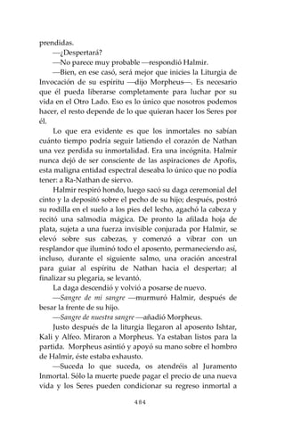 484
prendidas.
⎯¿Despertará?
⎯No parece muy probable ⎯respondió Halmir.
⎯Bien, en ese casó, será mejor que inicies la Liturgia de
Invocación de su espíritu ⎯dijo Morpheus⎯. Es necesario
que él pueda liberarse completamente para luchar por su
vida en el Otro Lado. Eso es lo único que nosotros podemos
hacer, el resto depende de lo que quieran hacer los Seres por
él.
Lo que era evidente es que los inmortales no sabían
cuánto tiempo podría seguir latiendo el corazón de Nathan
una vez perdida su inmortalidad. Era una incógnita. Halmir
nunca dejó de ser consciente de las aspiraciones de Apofis,
esta maligna entidad espectral deseaba lo único que no podía
tener: a Ra-Nathan de siervo.
Halmir respiró hondo, luego sacó su daga ceremonial del
cinto y la depositó sobre el pecho de su hijo; después, postró
su rodilla en el suelo a los pies del lecho, agachó la cabeza y
recitó una salmodia mágica. De pronto la afilada hoja de
plata, sujeta a una fuerza invisible conjurada por Halmir, se
elevó sobre sus cabezas, y comenzó a vibrar con un
resplandor que iluminó todo el aposento, permaneciendo así,
incluso, durante el siguiente salmo, una oración ancestral
para guiar al espíritu de Nathan hacia el despertar; al
finalizar su plegaria, se levantó.
La daga descendió y volvió a posarse de nuevo.
⎯Sangre de mi sangre ⎯murmuró Halmir, después de
besar la frente de su hijo.
⎯Sangre de nuestra sangre ⎯añadió Morpheus.
Justo después de la liturgia llegaron al aposento Ishtar,
Kali y Alfeo. Miraron a Morpheus. Ya estaban listos para la
partida. Morpheus asintió y apoyó su mano sobre el hombro
de Halmir, éste estaba exhausto.
⎯Suceda lo que suceda, os atendréis al Juramento
Inmortal. Sólo la muerte puede pagar el precio de una nueva
vida y los Seres pueden condicionar su regreso inmortal a
 