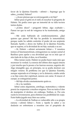485
favor de la Quintus Essentĭa ⎯afirmó⎯. Supongo que lo
sabes, ¿verdad, Halmir?
⎯¿Acaso piensas que se está juzgando a mi hijo?
Ishtar puso el grito en el cielo al escuchar la pregunta de
Halmir. No podía creer que un inmortal de su talla tuviera
tantas dudas.
⎯¿Cómo dices? ⎯preguntó Ishtar, algo exaltado⎯.
Parece ser que tu sed de venganza te ha trastornado, amigo
mío.
⎯Me estás hablando de condicionamientos. ¿Qué
quieres que piense? Mi hijo ha perdido la inmortalidad,
porque nadie ha sabido controlar el poder de esa serpiente
llamada Apofis y ahora me hablas de la Quintus Essentĭa,
que se supone, es la divinidad de mi hijo, sumada a su ser.
⎯Sí, Halmir ―afirmó seriamente Ishtar―. Y nosotros
iremos al Sanctasanctórum, entregaremos su cuerpo carnal al
Basilisco para apelar a esa divinidad que no es más que el
otro lado de tu hijo; el dios, no el hombre.
Ellos tenían razón. Halmir no podía hacer nada más que
reconocer la verdad. La esencia del último dios seguía intacta
y por mucho que le pesara a las fuerzas oscuras, seguiría ahí.
Algo intangible que, en principio, no se podía destruir con
ningún veneno. El problema era que la Quintus Essentĭa,
aunque separada en el tiempo y en la distancia, estaba unida
a su hijo como éter espiritual, esencia con carne. Si muere el
cuerpo, se extinguirían juntos.
⎯Mi hijo olvida constantemente quién es.
⎯Sí; y tú, también.
Ishtar como alquimista, astrólogo, matemático y vidente
poseía las respuestas a muchos enigmas. Pero no tenía el don
de manipular el destino; sin embargo, Nathan, sí. Por esta
razón lo envenenaron, para eliminar esa posibilidad de cuajo.
Festo había jugado muy bien sus cartas.
⎯La divinidad de Nathan es vulnerable sólo a su propia
esencia ―afirmó Ishtar―. Festo y Apofis lo saben y no
dudarán en enfrentarse a nosotros con el propósito de
 