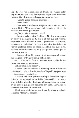 486
impedir que nos acerquemos al Panthĕon. Puedes estar
seguro, Halmir que si no conseguimos llegar antes de que las
lunas se tiñan de escarlata, los perderemos a los dos.
⎯¿Cuánto queda para ese fenómeno?
⎯Veinte horas.
Halmir estaba realmente sorprendido y no era para
menos, Kali y Alfeo, escucharon todo cuanto se dijo en la
estancia, más tiesos que un palo.
⎯¿Desde cuándo sabes todo esto?
⎯Desde anoche ⎯afirmó Ishtar⎯. No dormí pensando
en resolver el enigma de tu hijo y el por qué del veneno.
Estudié las cartas astrales, el cielo, la posición de las estrellas,
las runas, los oráculos y los libros sagrados. Los hallazgos
fueron iguales en todas las opciones. Halmir, nos guste o no,
estamos ante un cambio de era y ésta parece guiarse por el
destino de Nathan.
⎯Gracias, Ishtar. Sin embargo, siento pánico al pensar
que tengo que entregar a mi hijo al Basilisco.
⎯Lo comprendo. Pero no tenemos otra opción. Es un
riesgo que tenemos que correr.
Se hizo un silencio opresivo.
A medida que se acercaba la hora de partida, aumentaba
la tensión en palacio. Los inmortales sólo podían esperar que
los Seres oyeran sus súplicas.
A Nathan lo habían perdido y aunque su corazón seguía
latiendo, su inmortalidad se había desvanecido. La cuenta
atrás se había iniciado y los inmortales no dejaban de pensar
en el tiempo que podría aguantar con vida, ahora que se
había convertido en un ser mortal.
Sólo tenían veinte horas, para tratar de salvar la vida de
la deidad y las suyas propias.
 