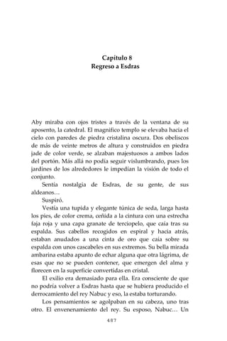 487
Capítulo 8
Regreso a Esdras
Aby miraba con ojos tristes a través de la ventana de su
aposento, la catedral. El magnifico templo se elevaba hacia el
cielo con paredes de piedra cristalina oscura. Dos obeliscos
de más de veinte metros de altura y construidos en piedra
jade de color verde, se alzaban majestuosos a ambos lados
del portón. Más allá no podía seguir vislumbrando, pues los
jardines de los alrededores le impedían la visión de todo el
conjunto.
Sentía nostalgia de Esdras, de su gente, de sus
aldeanos…
Suspiró.
Vestía una tupida y elegante túnica de seda, larga hasta
los pies, de color crema, ceñida a la cintura con una estrecha
faja roja y una capa granate de terciopelo, que caía tras su
espalda. Sus cabellos recogidos en espiral y hacia atrás,
estaban anudados a una cinta de oro que caía sobre su
espalda con unos cascabeles en sus extremos. Su bella mirada
ambarina estaba apunto de echar alguna que otra lágrima, de
esas que no se pueden contener, que emergen del alma y
florecen en la superficie convertidas en cristal.
El exilio era demasiado para ella. Era consciente de que
no podría volver a Esdras hasta que se hubiera producido el
derrocamiento del rey Nabuc y eso, la estaba torturando.
Los pensamientos se agolpaban en su cabeza, uno tras
otro. El envenenamiento del rey. Su esposo, Nabuc… Un
 