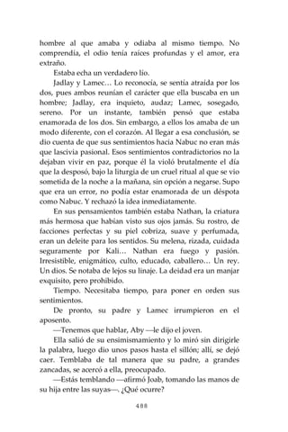 488
hombre al que amaba y odiaba al mismo tiempo. No
comprendía, el odio tenía raíces profundas y el amor, era
extraño.
Estaba echa un verdadero lío.
Jadlay y Lamec… Lo reconocía, se sentía atraída por los
dos, pues ambos reunían el carácter que ella buscaba en un
hombre; Jadlay, era inquieto, audaz; Lamec, sosegado,
sereno. Por un instante, también pensó que estaba
enamorada de los dos. Sin embargo, a ellos los amaba de un
modo diferente, con el corazón. Al llegar a esa conclusión, se
dio cuenta de que sus sentimientos hacia Nabuc no eran más
que lascivia pasional. Esos sentimientos contradictorios no la
dejaban vivir en paz, porque él la violó brutalmente el día
que la desposó, bajo la liturgia de un cruel ritual al que se vio
sometida de la noche a la mañana, sin opción a negarse. Supo
que era un error, no podía estar enamorada de un déspota
como Nabuc. Y rechazó la idea inmediatamente.
En sus pensamientos también estaba Nathan, la criatura
más hermosa que habían visto sus ojos jamás. Su rostro, de
facciones perfectas y su piel cobriza, suave y perfumada,
eran un deleite para los sentidos. Su melena, rizada, cuidada
seguramente por Kali… Nathan era fuego y pasión.
Irresistible, enigmático, culto, educado, caballero… Un rey.
Un dios. Se notaba de lejos su linaje. La deidad era un manjar
exquisito, pero prohibido.
Tiempo. Necesitaba tiempo, para poner en orden sus
sentimientos.
De pronto, su padre y Lamec irrumpieron en el
aposento.
⎯Tenemos que hablar, Aby ⎯le dijo el joven.
Ella salió de su ensimismamiento y lo miró sin dirigirle
la palabra, luego dio unos pasos hasta el sillón; allí, se dejó
caer. Temblaba de tal manera que su padre, a grandes
zancadas, se acercó a ella, preocupado.
⎯Estás temblando ⎯afirmó Joab, tomando las manos de
su hija entre las suyas⎯. ¿Qué ocurre?
 