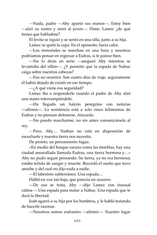 489
⎯Nada, padre ⎯Aby apartó sus manos⎯. Estoy bien
⎯alzó su rostro y miró al joven⎯. Dime, Lamec ¿de qué
tienes que habladme?
El levita se irguió y se sentó en una silla, junto a su hija.
Lamec se quitó la capa. En el aposento, hacia calor.
⎯Los inmortales se marchan en una hora y nosotros
podríamos pensar en regresar a Esdras, si te parece bien.
⎯No lo dirás en serio ⎯aseguró Aby mientras se
levantaba del sillón⎯. ¿Y permitir que la espada de Nabuc
caiga sobre nuestras cabezas?
⎯Eso no ocurrirá. Son cuatro días de viaje, seguramente
él habrá dejado de existir en ese tiempo.
⎯¿A qué viene esa seguridad?
Lamec iba a responderle cuando el padre de Aby alzó
una mano interrumpiéndole.
⎯Ha llegado un halcón peregrino con noticias
―afirmó―. La resistencia está a solo cinco kilómetros de
Esdras y no piensan detenerse. Atacarán.
⎯No puedo marcharme, no sin antes comunicárselo al
rey.
⎯Pero, Aby… Nathan no está en disposición de
escucharte y nuestra tierra nos necesita.
De pronto, un pensamiento fugaz.
«En medio del bosque oscuro como las tinieblas, hay una
ciudad amurallada llamada Esdras, una tierra hermosa y…»
Aby no pudo seguir pensando. Su tierra, ya no era hermosa;
estaba teñida de sangre y muerte. Recordó el sueño que tuvo
anoche y del cual no dijo nada a nadie.
⎯El laberinto subterráneo. Una espada…
Habló en voz tan baja, que parecía un susurro.
⎯De eso se trata, Aby ⎯dijo Lamec con inusual
calma⎯. Una espada para matar a Nabuc. Una espada que te
dará la libertad.
Joab agarró a su hija por los hombros, y le habló tratando
de hacerle razonar.
⎯Nosotros somos esdraníes ⎯afirmó⎯. Nuestro lugar
 