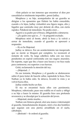 49
«Este palacio es tan inmenso que encontrar al dios por
casualidad es totalmente imposible», pensó Jadlay.
Morpheus y su hijo, acompañados de un guardia se
dirigían a los aposentos que Halmir les había concedido,
cuando a lo lejos, Jadlay vislumbró una figura negra, alta y
lúgubre que caminaba muy por delante de ellos, con cierta
rapidez. Palideció de inmediato. No podía creer…
Agarró a su padre por el brazo, obligándole a detenerse.
⎯¿Es quién creo qué es…? ⎯le preguntó excitado.
Morpheus miró al frente, abrió la boca y la volvió a
cerrar de inmediato, cuando el guardia se apresuró a
responder.
⎯Sí, es Su Majestad.
Jadlay se detuvo. Era un acontecimiento tan inesperado
que su mente se bloqueó por completo. Lo reconoció al
instante de verlo. Su larga cabellera rubia con sus rizos
pendientes en espiral contrastaba con sus negros atuendos.
De repente, supo que iba a hacer una locura y no hizo nada
para contenerse, era superior a sus fuerzas.
Gritó, reclamando la atención del rey.
⎯¡Majestad…!
En ese instante, Morpheus y el guardia se abalanzaron
sobre él para tratar de hacerle callar, tapándole la boca. Pero
Nathan ya lo había oído. Se detuvo, levantó la vista y se
volvió hacia ellos.
Jadlay estaba hecho un flan.
El rey se encaminó hacia ellos con parsimonia.
Morpheus, ruborizado, puso una rodilla en el suelo y obligó
a su hijo a hacer lo mismo. El guardia hizo una profunda
reverencia y se disculpó por la actuación del joven.
⎯Majestad, siento mucho…
Nathan con firmeza glacial, alzó una mano e interrumpió
al guardia. Inmediatamente después, miró a los dos hombres
que seguían con una pierna arrodillada en el suelo,
cabizbajos.
⎯¡Retírate! ⎯le ordenó al guardia.
 