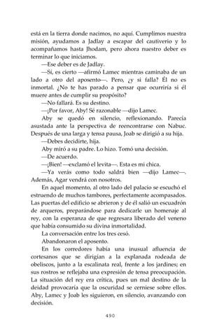 490
está en la tierra donde nacimos, no aquí. Cumplimos nuestra
misión, ayudamos a Jadlay a escapar del cautiverio y lo
acompañamos hasta Jhodam, pero ahora nuestro deber es
terminar lo que iniciamos.
⎯Ese deber es de Jadlay.
⎯Sí, es cierto ⎯afirmó Lamec mientras caminaba de un
lado a otro del aposento⎯. Pero, ¿y si falla? Él no es
inmortal. ¿No te has parado a pensar que ocurriría si él
muere antes de cumplir su propósito?
⎯No fallará. Es su destino.
⎯¡Por favor, Aby! Sé razonable ⎯dijo Lamec.
Aby se quedó en silencio, reflexionando. Parecía
asustada ante la perspectiva de reencontrarse con Nabuc.
Después de una larga y tensa pausa, Joab se dirigió a su hija.
⎯Debes decidirte, hija.
Aby miró a su padre. Lo hizo. Tomó una decisión.
⎯De acuerdo.
⎯¡Bien! ⎯exclamó el levita⎯. Esta es mi chica.
⎯Ya verás como todo saldrá bien ⎯dijo Lamec⎯.
Además, Agar vendrá con nosotros.
En aquel momento, al otro lado del palacio se escuchó el
estruendo de muchos tambores, perfectamente acompasados.
Las puertas del edificio se abrieron y de él salió un escuadrón
de arqueros, preparándose para dedicarle un homenaje al
rey, con la esperanza de que regresara liberado del veneno
que había consumido su divina inmortalidad.
La conversación entre los tres cesó.
Abandonaron el aposento.
En los corredores había una inusual afluencia de
cortesanos que se dirigían a la explanada rodeada de
obeliscos, junto a la escalinata real, frente a los jardines; en
sus rostros se reflejaba una expresión de tensa preocupación.
La situación del rey era crítica, pues un mal destino de la
deidad provocaría que la oscuridad se cerniese sobre ellos.
Aby, Lamec y Joab les siguieron, en silencio, avanzando con
decisión.
 