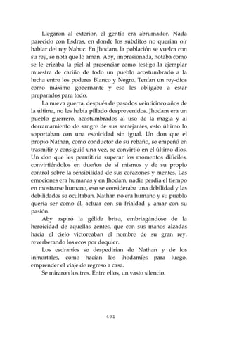 491
Llegaron al exterior, el gentío era abrumador. Nada
parecido con Esdras, en donde los súbditos no querían oír
hablar del rey Nabuc. En Jhodam, la población se vuelca con
su rey, se nota que lo aman. Aby, impresionada, notaba como
se le erizaba la piel al presenciar como testigo la ejemplar
muestra de cariño de todo un pueblo acostumbrado a la
lucha entre los poderes Blanco y Negro. Tenían un rey-dios
como máximo gobernante y eso les obligaba a estar
preparados para todo.
La nueva guerra, después de pasados veinticinco años de
la última, no les había pillado desprevenidos. Jhodam era un
pueblo guerrero, acostumbrados al uso de la magia y al
derramamiento de sangre de sus semejantes, esto último lo
soportaban con una estoicidad sin igual. Un don que el
propio Nathan, como conductor de su rebaño, se empeñó en
trasmitir y consiguió una vez, se convirtió en el último dios.
Un don que les permitiría superar los momentos difíciles,
convirtiéndolos en dueños de sí mismos y de su propio
control sobre la sensibilidad de sus corazones y mentes. Las
emociones era humanas y en Jhodam, nadie perdía el tiempo
en mostrarse humano, eso se consideraba una debilidad y las
debilidades se ocultaban. Nathan no era humano y su pueblo
quería ser como él, actuar con su frialdad y amar con su
pasión.
Aby aspiró la gélida brisa, embriagándose de la
heroicidad de aquellas gentes, que con sus manos alzadas
hacia el cielo victoreaban el nombre de su gran rey,
reverberando los ecos por doquier.
Los esdraníes se despedirían de Nathan y de los
inmortales, como hacían los jhodamíes para luego,
emprender el viaje de regreso a casa.
Se miraron los tres. Entre ellos, un vasto silencio.
 