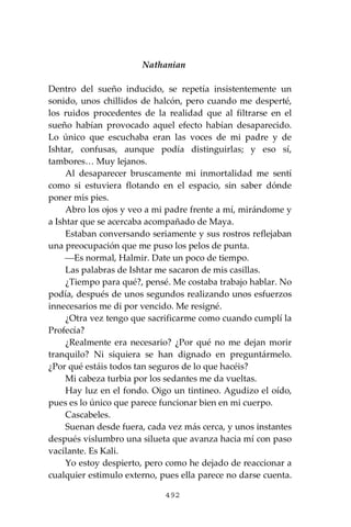 492
Nathanian
Dentro del sueño inducido, se repetía insistentemente un
sonido, unos chillidos de halcón, pero cuando me desperté,
los ruidos procedentes de la realidad que al filtrarse en el
sueño habían provocado aquel efecto habían desaparecido.
Lo único que escuchaba eran las voces de mi padre y de
Ishtar, confusas, aunque podía distinguirlas; y eso sí,
tambores… Muy lejanos.
Al desaparecer bruscamente mi inmortalidad me sentí
como si estuviera flotando en el espacio, sin saber dónde
poner mis pies.
Abro los ojos y veo a mi padre frente a mí, mirándome y
a Ishtar que se acercaba acompañado de Maya.
Estaban conversando seriamente y sus rostros reflejaban
una preocupación que me puso los pelos de punta.
⎯Es normal, Halmir. Date un poco de tiempo.
Las palabras de Ishtar me sacaron de mis casillas.
¿Tiempo para qué?, pensé. Me costaba trabajo hablar. No
podía, después de unos segundos realizando unos esfuerzos
innecesarios me di por vencido. Me resigné.
¿Otra vez tengo que sacrificarme como cuando cumplí la
Profecía?
¿Realmente era necesario? ¿Por qué no me dejan morir
tranquilo? Ni siquiera se han dignado en preguntármelo.
¿Por qué estáis todos tan seguros de lo que hacéis?
Mi cabeza turbia por los sedantes me da vueltas.
Hay luz en el fondo. Oigo un tintineo. Agudizo el oído,
pues es lo único que parece funcionar bien en mi cuerpo.
Cascabeles.
Suenan desde fuera, cada vez más cerca, y unos instantes
después vislumbro una silueta que avanza hacia mí con paso
vacilante. Es Kali.
Yo estoy despierto, pero como he dejado de reaccionar a
cualquier estimulo externo, pues ella parece no darse cuenta.
 